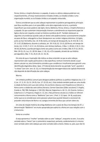 Persia, Grécia, o Império Romano e o papado. A sexta e a sétima cabeças poderiam ser,
respectivamente, a França revolucionária e Estados Unidos, ou Estados Unidos e uma
organização mundial, ou os Estados Unidos e um papado restaurado.

  Outros consideram que as sete cabeças representam os poderes perseguidores principais
que Deus escolheu para si um povo 868 e uma obra organizada na terra, e portanto
especificam que esses poderes são Egito, Asiria, Babilonia, Persia, Grécia, o Império Romano e
o papado. Os que sustentam interpretação chamam o atendimento ao importante papel de
Egito e Asiria com respeito a Israel na história e profecia do AT. Também destacam as
seguintes circunstâncias quando cada um destes sete poderes tentou sucessivamente aniquilar
ao povo de Deus, subyugarlo ou fazer desaparecer seu caráter religioso distintivo: (1) Egito,
junto ao mar Vermelho, Exo. 14: 9-30; Asiria, em tempo de Senaquerib, Isa. 8: 4-8; 36: 1-15;
37: 3-37; (3) Babilonia, durante o cativeiro, Jer. 39: 9-10; 52: 13-15; (4) Persia, em tempo de
Amán, Est. 3: 8-9; 7: 4; 9: 1-6; (5) Grécia, com Antíoco Epífanes, 1 Mac. 1: 20-64; 3: 42; 4: 14 e
36-54; (6) Roma, quando perseguiu tanto aos judeus como aos cristãos, Dão. 8: 9-12, 24-25;
Mat. 24-15, 21; Luc. 21: 20-24; Apoc. 2: 10, 13; e (7) o papado, através de sua história
perseguidora, Dão. 7: 21, 25; 8: 24; 11: 33, 35.

  Em vista de que a Inspiração não indicou se deve entender-se que as sete cabeças
representam sete nações particulares e não especificou nenhum momento desde o qual
devem calcular-se, este Comentário considera que a evidência é insuficiente para garantir uma
identificação dogmática delas. Apoc. 17 trata da besta durante seu período "será", quando é
"o oitavo" (ver com. vers. 8, 11), e a interpretação da mensagem básica do capítulo felizmente
não depende da identificação das sete cabeças.

  Morros.

   Um símbolo profético comum para designar poderes políticos ou político-religiosos (Isa. 2: 2-
3; Jer. 17: 3; 31: 23; 51: 24-25; Eze. 17: 22-23; etc.). Este símbolo também pode ser uma alusão
à cidade de Roma com suas sete colinas. Os escritores clássicos com freqüência se referem a
Roma como a cidade das sete colinas (Horacio, Carmen Saeculare [Odes seculares] 7; Virgilio,
Eneida vi, 782-784; Geórgicas ii. 534-535; Marcial, Epigramas iv. 64. 11, 13; Cicerón, Cartas a
Cobertura vi. 5; Propercio, Elegias iii. 11; etc.). Nos primeiros séculos os cristãos se referiam
comummente a Roma como a "Babilonia" (ver com. 1 Ped. 5: 13; Apoc. 14: 8), quiçá para
evitar que se os considerasse como pessoas subversivas quando falavam e escreviam do
proceder anticristiano de Roma e os castigos iminentes de Deus que cairiam sobre ela.

   Em vista da relação histórica da antiga Babilonia com o povo de Deus nos tempos do AT, a
denominação "Babilonia" era muito apropriada para aplicá-la a Roma em suas relações com o
cristianismo.

  Senta-se a mulher.

  O anjo apresenta à "mulher" sentada sobre as sete "cabeças", enquanto no vers. 3 se acha
sentada sobre a "besta" (ver o comentário respectivo); portanto, evidentemente é o mesmo
estar sentada sobre sete cabeças que estar sentada sobre a besta. Deduz-se, pois, que não há
 