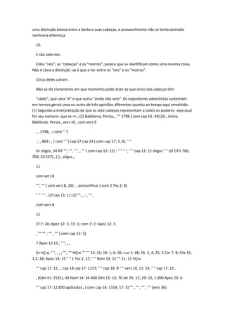 uma distinção básica entre a besta e suas cabeças, e provavelmente não se tenta assinalar
nenhuma diferença

  10.

  E são sete reis.

  Estes "reis", as "cabeças" e os "morros", parece que se identificam como uma mesma coisa.
Não é clara a distinção -se é que a há- entre os "reis" e os "morros".

  Cinco deles caíram.

  Não se diz claramente em que momento pode dizer-se que cinco das cabeças têm

  "caído", que uma "é" e que outra "ainda não veio". Os expositores adventistas sustentam
em termos gerais uma ou outra de três opiniões diferentes quanto ao tempo aqui envolvido:
(1) Segundo a interpretação de que as sete cabeças representam a todos os poderes -seja qual
for seu número- que se <> , (2) Babilonia, Persia, , "" 1798 ( com cap 13: 34) (3) , Asiria,
Babilonia, Persia , vers 10 , com vers 9

  , , 1798; , ( com " ")

  , ; , 869 ; , ( com " ") cap 17 cap 13 ( com cap 17: 3, 8), " "

  Gr olígos, 34 NT "", "", "", , "" ( com cap 12: 12) : " " " ", " " cap 12: 12 olígos " " (cf DTG 706,
709; CS 557) , ( ) , olígos ,

  11

  com vers 8

  "", "" ( com vers 8, 10) ; , personificar ( com 2 Tes 2: 8)

  " " " " , (cf cap 13: 1112) "", , : , "" ,

  com vers 8

  12

  Cf 7: 24; Apoc 12: 3; 13: 1; com 7: 7; Apoc 12: 3

  , "" "" ; "" , "" ( com cap 12: 3)

  7 Apoc 12 13 , " ", , ,

  Gr hÇra, " ", , , ; "", "" HÇra "" "" 14: 15; 18: 1; 6: 35; Luc 2: 38; 16: 2, 4, 25; 2 Cor 7: 8; File 15;
1 2: 18; Apoc 14: 15 " " 1 Tes 2: 17, " " Rom 13: 11 "" 11: 11 hÇra

  "" cap 17: 12 , ; cap 18 cap 17: 1217; " " cap 18: 8 " " vers 10, 17, 19, " " cap 17: 12 ,

  , (Gén 41: 2531), 40 Núm 14: 34 400 Gén 15: 13, 70 Jer 25: 12; 29: 10, 1.000 Apoc 20: 4

  "" cap 17: 12 870 apóstatas , ( com cap 16: 1314; 17: 3) "" , "", "" , "" (vers 36)
 