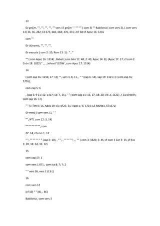 13

  Gr gnÇm, "", "", "", "", "" vers 17 gnÇm " " "" "" ( com 3) "" Babilonia ( com vers 2), ( com vers
14) 34, 36, 282; CS 673, 682, 684; 376, 431; 2JT 68 Cf Apoc 16: 1216

  com ""

  Gr dúnamis, "", "", "",

  Gr exousía ( com 2: 10; Rom 13: 1) : " , "

  "" ( com Apoc 16: 1314) , Babel ( com Gén 11: 48; 2: 43; Apoc 14: 8), (Apoc 17: 17; cf com 2
Crón 18: 1822) " , , , Jehová" (EGW , com Apoc 17: 1314)

  14

  ( com cap 16: 1216; 17: 13) "", vers 3, 8, 11, , " " (cap 6: 14), cap 19: 1121 ( ) ( com cap 16:
1216),

  com cap 5: 6

  , (cap 6: 9 11; 12: 1317; 13: 7, 15), " " ( com cap 11: 15, 17; 18: 20; 19: 2, 1121) , ( CS 693694;
com cap 16: 17)

  " " (1 Tim 6: 15, Apoc 19: 16; cf 25: 31; Apoc 1: 5; 1714; CS 480481, 671672)

  Gr metá ( com vers 1), " "

  ""; NT ( com 22: 3, 14)

  "" "" "" "" "", com

  22: 14; cf com 1: 12

   " ", "" "" "" " " (cap 2: 10), , " ", , "" "" ""; , , "" ( com 3: 1820; 1: 45; cf com 1 Cor 3: 15; cf Eze
3: 20; 18: 24; 33: 12)

  15

  com cap 17: 1

  com vers 1 871 , com Isa 8: 7; 7: 2

  " " vers 36, vers 1113 ( )

  16

  com vers 12

  (cf 10) " " (BJ, , BC)

  Babilonia , com vers 3
 
