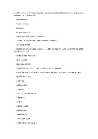 seres humanos nos 75 casos em que Juan a usa no Apocalipsis os "anjos" com os dirigentes das
igrejas (cf. OE 1314- HAp 468).

  Sete candeleros.

  ver com. vers. 12.

  Sete igrejas.

  Ver com. vers. 4, 11.

  COMENTÁRIOS DE ELENA G. DE WHITE

  1 CS 389; CW 175; DTG 73; Ed 185; HAp 466; 6T 128758.

  1-3 3JT 278; 7T 158.

  3 CS 389; CW 175; DTG 201; Ed 186; Ev 146-147; HAp 466; 3JT 11; PR 402; PVGM 103; 5T 15;
6T 128; TM 113, 116.

  5 3J 32; OE 535; PVGM 126.

  5-6 CS 468, 704.

  6 CMC 135; 2JT 179.

  7 CS 346, 683, 695; DTG 77 l; PE 53, 178, 292; 8T 116; TM 232.

  9 CS 15, 84; ECFP 64, 93; FÉ 109, 423; HAp 456, 460, 469; OE 18; PP 122; 7T 288; 3TS 376.

  9-10 MM 37; 6T 128.

  10 ECFP 96.

  10-13 HAp 464.

  11 HAp 467.

  13 2JT 351; 3JT 263; MC 326.

  13-15 CS 682.

  14 NB 73.

  14-15 PE 16, 286.

  14-17 HAp 465.

  14-18 ECFP 101.

  15 NB 73; PE 15, 34.

  16 OE 13; (mais sob cap. 2: 1)
 
