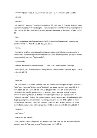 "" "" " " "" ( com vers 3, 9, 13), ( com vers 14) (vers 14), "" ( com vers 2; CS 712714)

  ramera

  com vers 1

  Gr er@"móÇ, "desolar", "converter em deserto" (cf. com. vers. 3). O tempo do verbo grego
sugere resultados duradouros da ação; a "ramera" permanecerá "desolada" para sempre (ver
com. cap. 18: 21). Para uma descrição mais completa da desolação da ramera, cf. cap. 18: 22-
23.

  Nua.

  Isto é, privada de sua régia vestimenta (ver 3-4), e por isso fica exposta à vergonha e o
oprobio. Ver CS 713-714; cf. Eze. 23: 29; Apoc. 16: 15.

  Carnes.

   Bem como uma fera rasga a sua vítima no processo de devorá-la, da mesma maneira "a
ramera" será violenta e implacavelmente destruída pelos mesmos poderes que pouco antes a
tinham apoiado (ver com. "aborrecerão").

  A queimarão.

  Melhor "a queimarão completamente". Cf. cap. 18: 8: "será queimada com fogo".

   Por suposto, uma mulher simbólica será queimada simbolicamente (ver com. Apoc. 18: 8-9;
cf. Eze. 28: 17-19).

  17.

  Deus pôs.

   Os "dez cornos" e a "besta" (ver com. vers. 16) serão autorizados por Deus para executar o
"juízo" ou a "sentença" divina contra "Babilonia" por seus crimes (ver com. Apoc. 17: 1; cf.
com. 1 Sam. 16: 14; 2 Crón. 18: 18; 2 Tes. 2: 11); portanto, Apoc. 17: 16-17 constitui a
culminação do capítulo, pois apresenta "a sentença contra a grande ramera", o tema
anunciado pelo anjo no vers. 1. Todo o demais é um preâmbulo que explica a sorte de
"Babilonia a grande". Os vers. 2-6 enumeram seus crimes (ver com. vers. 6) e são a explicação
de por que se pronunciou contra ela a sentença, enquanto os vers. 8-18 expõem os meios
pelos quais ou como será executada a sentença (ver com. vers. 1). Esta sentença se ditará
contra Babilonia durante a sétima praga (cap. 16: 19; cf. com. cap. 16: 19; 18: 5, 21; 19: 2)

  Corações.

  Ou "mentes".

  Executar o que ele quis.

  Isto é, levar a cabo o "propósito" ou "decreto" (ver com. com. ver. 13) do tribunal divino
quanto à sorte de "a grande ramera" (ver com. cap. 16: 19; 17: 1).
 