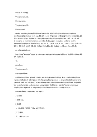 Pôr-se de acordo.

  Ver com. vers. 13.

  Dar seu reino.

  Ver com. vers. 13.

  Cumpram-se.

  Ou até a sentença seja plenamente executada. As organizações mundiais religiosas
apóstatas coligadas (ver com. cap. 16: 13) e seus dirigentes, serão os primeiros em cair (cf. CS
714) quando o fator político da coligação universal político-religiosa (ver com. cap. 16: 13; 17:
5) converta-se num instrumentos nas mãos de Deus para executar a sentença contra
elementos religioso de dita união (cf. Isa. 10: 5; 13: 4-9; 14: 4, 6; 28: 17-22; 47: 11-15; Jer. 25:
14, 34-38; 50: 9-15, 29- 31; 51: 49; Eze. 26: 3; Dão. 11: 45; Zac. 11: 10; ver Apoc. 19: 2).

  As palavras de Deus.

  Isto é, seu "vontade" como se expressam a sentença contra a Babilonia simbólica (Apoc. 16:
17, 19; 17: 1).

  18.

  A mulher.

  Ver com. vers. 3.

  A grande cidade.

  A Bíblia literal foi a "grande cidade" (ver Nota Adicional de Dão. 4). A cidade de Babilonia
representada desde o tempo de Babel a oposição organizada ao propósitos de Deus na terra
(ver com. Gén. 11: 4-6; Apoc. 14: 8). Uma cidade é uma comunidade organizada e integrada
por seres humanos; portanto, cuán apropriado é "Babilonia a grande" como um símbolo
profético d a organização religiosa apóstata, bem constituída e universal. 872.

  COMENTÁRIOS DE ELENA C. DE WHITE

  2 CS 591.

  4-6 CS 432.

  6 CS 64.

  14 HAp 298; PR 532; PVGM 347; ST 223.

  15 CS 493.

  18 CS 432; PP 163.
 