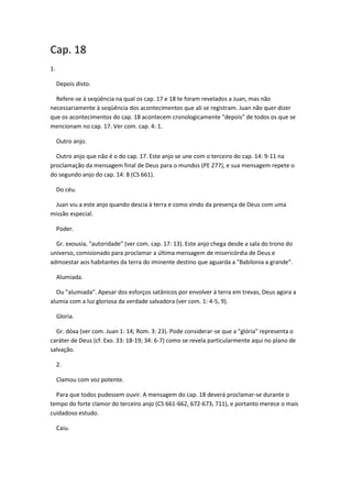 Cap. 18
1.

     Depois disto.

  Refere-se à seqüência na qual os cap. 17 e 18 te foram revelados a Juan, mas não
necessariamente à seqüência dos acontecimentos que ali se registram. Juan não quer dizer
que os acontecimentos do cap. 18 acontecem cronologicamente "depois" de todos os que se
mencionam no cap. 17. Ver com. cap. 4: 1.

     Outro anjo.

  Outro anjo que não é o do cap. 17. Este anjo se une com o terceiro do cap. 14: 9-11 na
proclamação da mensagem final de Deus para o mundos (PE 277), e sua mensagem repete o
do segundo anjo do cap. 14: 8 (CS 661).

     Do céu.

 Juan viu a este anjo quando descia à terra e como vindo da presença de Deus com uma
missão especial.

     Poder.

  Gr. exousía, "autoridade" (ver com. cap. 17: 13). Este anjo chega desde a sala do trono do
universo, comisionado para proclamar a última mensagem de misericórdia de Deus e
admoestar aos habitantes da terra do iminente destino que aguarda a "Babilonia a grande".

     Alumiada.

  Ou "alumiada". Apesar dos esforços satânicos por envolver à terra em trevas, Deus agora a
alumia com a luz gloriosa da verdade salvadora (ver com. 1: 4-5, 9).

     Gloria.

  Gr. dóxa (ver com. Juan 1: 14; Rom. 3: 23). Pode considerar-se que a "glória" representa o
caráter de Deus (cf. Exo. 33: 18-19; 34: 6-7) como se revela particularmente aqui no plano de
salvação.

     2.

     Clamou com voz potente.

  Para que todos pudessem ouvir. A mensagem do cap. 18 deverá proclamar-se durante o
tempo do forte clamor do terceiro anjo (CS 661-662, 672-673, 711), e portanto merece o mais
cuidadoso estudo.

     Caiu.
 