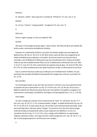 Potência.

  Gr. dúnamis, "poder". Aqui quiçá tem o sentido de "influência". Cf. com. cap. 5: 12.

  Deleites.

  Gr. str"nos, "lascivia", "voluptuosidad", "arrogância" (cf. com. vers. 7).

  4.

  Outra voz.

  Como o sugere o grego, é outra voz angelical. 874.

  Saí dela.

  Até quase a terminação do tempo alguns -talvez muitos- dos filhos de Deus sem dúvida não
terão ouvido a exhortación da Babilonia simbólica.

   Compare-se a exhortación de Deus a seu povo nos tempos antigos para que fugisse de
Babilonia (Isa. 48: 20; Jer. 50: 8; 51: 6, 45). Bem como o povo de Deus saiu antigamente da
cidade de Babilonia para regressar a Jerusalém, da mesma maneira seu povo de hoje é
chamado a sair da Babilonia simbólica para que seja considerada entrar na Nova Jerusalém.
Todos os que são verdadeiramente filhos sua voz e obedecerão a exhortación (ver com. Mat.
7: 21-27; cf. Juan 10: 4-5). Esta a exhortación do segundo anjo de Apoc. 14: 8 (ver CS 441, 66 f;
PE, 277). As razões imediatas para este apelo imperativo se dão, na última parte do versículo.

  Esta é a primeira das duas razões que se dão para sair imediatamente simbólica. Os que
participam dos pecados de Babilonia participarão dos castigos que virão por causa deles (cf.
Jer. 51: 6).

  Seus pecados.

  Em sentido geral todos os que ela induz aos homens a cometer, mas mais especificamente
os pecados do que se apresentam no cap. 17: 2-6 (ver com. vers. 6). No cap. 18 se acusa a
Babilonia adiante do tribunal de justiça divina por cinco delitos: (1) orgulho e arrogância, (2)
materialismo e ostentação, (3) adultério, (4) engano e (5) perseguição (vers. 2-3, 5, 7, 23-24).

  Suas pragas.

  Ou seja o castigo que está por como cumprimento do "juízo" ou "sentença" do cap. 17: 1
(ver com. cap. 16: 19; 17: 1, 17). A natureza destas "pragas" se expõe brevemente nos cap. 16:
19; 17: 16; 18: 8, 21. A maior parte do cap. 18 consiste numa impressionante descrição, ainda
que muito figurada e indirecta, destas "pragas". As primeiras cinco das sete últimas pragas
serão derramadas principalmente sobre os que cooperam com Babilonia -os reis e os
moradores da terra (cap. 17: 1-2, 8, 12)-; mas o castigo contra Babilonia -as organizações
religiosas apóstatas unidas-, terá lugar durante a sétima praga (ver com. cap. 16: 19; 17: 1, 5,
16). A sexta praga preparará o caminho para esse castigou.

  5.
 