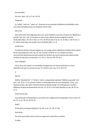 Seus pecados.

  Ver com. Apoc. 18: 4; cf. Jer. 50: 14.

  Chegaram.

 Gr. kolláÇ, "colar-se", "aderir-se". Descreve-se aos pecados de Babilonia empilhados como
uma mole montanhosa que se compacta e bem unida.

  Até o céu.

  Bem como este morro figurado até o céu, assim também a carreira criminosa de "Babilonia a
grande" (ver com. cap. 17: 6) eleva-se mais e mais adiante de Deus exigindo a devida
retribuição (Apoc. 16: 19; cf. Gén. 11: 4-5; 18: 20-21; Esd. 9: 6; Jer. 51: 9; Dão. 5: 26-27; Jon. 1:
2). Talvez tenha aqui uma alusão à torre de Babel (Gén. 11: 4).

  Lembrou-se.

  A paciência de Deus está por esgotar-se; seu castigo sobre a Babilonia simbólica está a ponto
de ser executado (ver com. cap. 16: 19). O verbo "lembrar-se" em relação com Deus
comummente denota que ele está a ponto de retribuir aos seres humanos por determinada
conduta, já seja boa ou mata (Gén. 8: 1; Exo. 2: 24; Sal. 105: 42; etc.).

  Suas maldades.

  Isto é, seus atos impíos e os resultados consiguientes, em forma particular os crimes
específicos de que se a acusa nos cap. 17 e 18 (ver com. cap. 17: 6; 18: 6-7).

  6.

  Dai-lhe.

  Melhor "devolvei-lhe". A "ramera", isto é, a organização apóstata "Babilonia a grande" (ver
com. cap. 14: 8; 17: 5), está por receber a retribuição plena de suas impiedades. O céu, com
absoluta justiça, não retém nenhuma parte do devido castigo. A retribuição que receberá
Babilonia se descreve brevemente em cap. 17: 16-17 e com mais detalhes no cap. 18. Cf. Jer.
51: 6.

  Como ela vos deu.

   Sua retribuição corresponderá a suas obras; seu castigo será em proporção a seus crimes. Cf.
Isa. 47: 3; Jer. 50: 15, 29; 51-24.

  Duplo.

  Se lhe dará uma dupla medida (cf. Isa. 40: 2; Jer. 16: 18; 17: 18).

  Suas obras.

  Seu trato para outros será a norma ou regra com a qual Deus a tratará.

  O cálice.
 