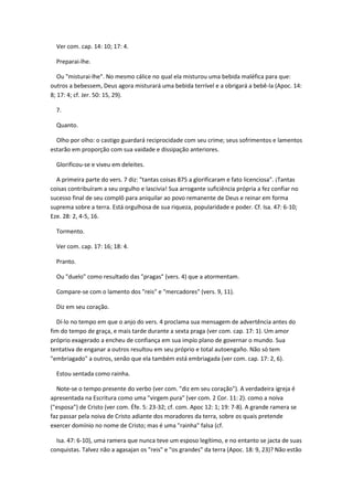 Ver com. cap. 14: 10; 17: 4.

  Preparai-lhe.

   Ou "misturai-lhe". No mesmo cálice no qual ela misturou uma bebida maléfica para que:
outros a bebessem, Deus agora misturará uma bebida terrível e a obrigará a bebê-la (Apoc. 14:
8; 17: 4; cf. Jer. 50: 15, 29).

  7.

  Quanto.

  Olho por olho: o castigo guardará reciprocidade com seu crime; seus sofrimentos e lamentos
estarão em proporção com sua vaidade e dissipação anteriores.

  Glorificou-se e viveu em deleites.

  A primeira parte do vers. 7 diz: "tantas coisas 875 a glorificaram e fato licenciosa". ¡Tantas
coisas contribuíram a seu orgulho e lascivia! Sua arrogante suficiência própria a fez confiar no
sucesso final de seu complô para aniquilar ao povo remanente de Deus e reinar em forma
suprema sobre a terra. Está orgulhosa de sua riqueza, popularidade e poder. Cf. Isa. 47: 6-10;
Eze. 28: 2, 4-5, 16.

  Tormento.

  Ver com. cap. 17: 16; 18: 4.

  Pranto.

  Ou "duelo" como resultado das "pragas" (vers. 4) que a atormentam.

  Compare-se com o lamento dos "reis" e "mercadores" (vers. 9, 11).

  Diz em seu coração.

  Dí-lo no tempo em que o anjo do vers. 4 proclama sua mensagem de advertência antes do
fim do tempo de graça, e mais tarde durante a sexta praga (ver com. cap. 17: 1). Um amor
próprio exagerado a encheu de confiança em sua impío plano de governar o mundo. Sua
tentativa de enganar a outros resultou em seu próprio e total autoengaño. Não só tem
"embriagado" a outros, senão que ela também está embriagada (ver com. cap. 17: 2, 6).

  Estou sentada como rainha.

  Note-se o tempo presente do verbo (ver com. "diz em seu coração"). A verdadeira igreja é
apresentada na Escritura como uma "virgem pura" (ver com. 2 Cor. 11: 2). como a noiva
("esposa") de Cristo (ver com. Éfe. 5: 23-32; cf. com. Apoc 12: 1; 19: 7-8). A grande ramera se
faz passar pela noiva de Cristo adiante dos moradores da terra, sobre os quais pretende
exercer domínio no nome de Cristo; mas é uma "rainha" falsa (cf.

  Isa. 47: 6-10), uma ramera que nunca teve um esposo legítimo, e no entanto se jacta de suas
conquistas. Talvez não a agasajan os "reis" e "os grandes" da terra (Apoc. 18: 9, 23)? Não estão
 