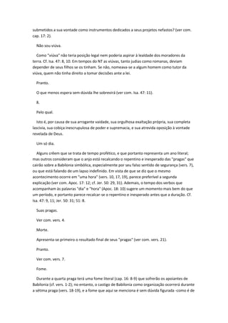 submetidos a sua vontade como instrumentos dedicados a seus projetos nefastos? (ver com.
cap. 17: 2).

  Não sou viúva.

  Como "viúva" não teria posição legal nem poderia aspirar à lealdade dos moradores da
terra. Cf. Isa. 47: 8, 10. Em tempos do NT as viúvas, tanto judias como romanas, deviam
depender de seus filhos se os tinham. Se não, nomeava-se a algum homem como tutor da
viúva, quem não tinha direito a tomar decisões ante a lei.

  Pranto.

  O que menos espera sem dúvida lhe sobrevirá (ver com. Isa. 47: 11).

  8.

  Pelo qual.

   Isto é, por causa de sua arrogante vaidade, sua orgulhosa exaltação própria, sua completa
lascivia, sua cobiça inescrupulosa de poder e supremacia, e sua atrevida oposição à vontade
revelada de Deus.

  Um só dia.

   Alguns crêem que se trata de tempo profético, e que portanto representa um ano literal;
mas outros consideram que o anjo está recalcando o repentino e inesperado das "pragas" que
cairão sobre a Babilonia simbólica, especialmente por seu falso sentido de segurança (vers. 7),
ou que está falando de um lapso indefinido. Em vista de que se diz que o mesmo
acontecimento ocorre em "uma hora" (vers. 10, 17, 19), parece preferível a segunda
explicação (ver com. Apoc. 17: 12; cf. Jer. 50: 29, 31). Ademais, o tempo dos verbos que
acompanham às palavras "dia" e "hora" (Apoc. 18: 10) sugere um momento mais bem do que
um período, e portanto parece recalcar-se o repentino e inesperado antes que a duração. Cf.
Isa. 47: 9, 11; Jer. 50: 31; 51: 8.

  Suas pragas.

  Ver com. vers. 4.

  Morte.

  Apresenta-se primeiro o resultado final de seus "pragas" (ver com. vers. 21).

  Pranto.

  Ver com. vers. 7.

  Fome.

   Durante a quarta praga terá uma fome literal (cap. 16: 8-9) que sofrerão os apoiantes de
Babilonia (cf. vers. 1-2); no entanto, o castigo de Babilonia como organização ocorrerá durante
a sétima praga (vers. 18-19), e a fome que aqui se menciona é sem dúvida figurada -como é de
 