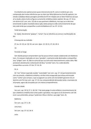 O simbolismo do capítulo prove quase inteiramente do AT, como é evidente por uma
comparação das muitas referências que se citam (ver Nota Adicional ao final do capítulo). Um
estudo cuidadoso destas passagens paralelas do AT em relação com os fatos históricos aos que
ali se alude, aclara muito as figuras sumamente simbólicas deste capítulo. No cap. 17: 16 os
reis da terra (cf. com. vers. 12) são os que queimam a Babilonia, mas aqui se os descreve
lamentando-se pelos resultados dessa ação, talvez porque se dão conta tristemente de que
eles cedo terão que compartilhar a sorte de Babilonia (cf. Isa. 47: 13-15).

  Farão lamentação.

  Gr. kóptÇ, literalmente "golpear", "cortar"; faz-se referência às comuns manifestações de
dor.

  A fumaça de seu incêndio.

  Cf. Isa. 13: 19; Jer. 50: 32; ver com. Apoc. 14: 10-11; 17: 16; 18: 6.

  10.

  Parando-se longe.

  Sem dúvida porque compreendem que faz pouco tinham estado colaborando com Babilonia
(vers. 3), estavam implicados em seus "pecados", e portanto estão destinados a compartilhar
seus "pragas" (vers. 4). Dão-se conta de que sua sorte está inexoravelmente unida à dela. Não
prestaram atendimento à exhortación de Deus "saí dela" (vers. 4), e cedo deverão
compartilhar sua sorte. Cf. Eze. 27: 33, 35.

  Ai, ai.

  Os "reis" tinham esperado receber "autoridade" (ver com. cap. 17: 12) permanentemente
com seu amante, a Babilonia simbólica; ela lhes tinha assegurado que estava entronizada
como "rainha" para sempre, e que se jogavam sua sorte com ela também gozariam de um
domínio sem fim (ver com. cap. 17: 2); mas compreendendo demasiado tarde a insensatez de
tal projeto, agora são acossados por um intenso arrependimento.

  Grande cidade.

  Ver com. cap. 14: 8; 17: 5, 18; 18: 7. No texto grego é muito enfático o reconhecimento de
que a Babilonia simbólica teve antes poder e grandeza; mas agora se vê claramente cuán vãs
eram suas pretensões, porque "poderoso é Deus o Senhor, que julga" (vers. 8).

  Babilonia.

  Ver com. cap. 17: 5, 18.

  Uma hora.

  Ver com. cap. 17: 12; 18: 8.

  Juízo.
 