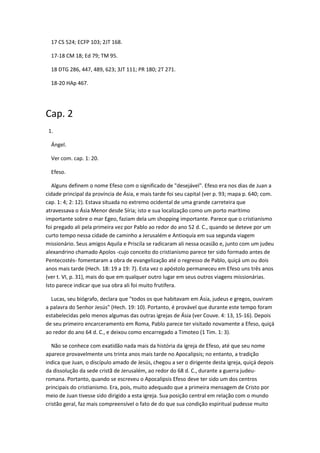 17 CS 524; ECFP 103; 2JT 168.

  17-18 CM 18; Ed 79; TM 95.

  18 DTG 286, 447, 489, 623; 3JT 111; PR 180; 2T 271.

  18-20 HAp 467.




Cap. 2
 1.

  Ángel.

  Ver com. cap. 1: 20.

  Efeso.

   Alguns definem o nome Efeso com o significado de "desejável". Efeso era nos dias de Juan a
cidade principal da província de Ásia, e mais tarde foi seu capital (ver p. 93; mapa p. 640; com.
cap. 1: 4; 2: 12). Estava situada no extremo ocidental de uma grande carreteira que
atravessava o Ásia Menor desde Síria; isto e sua localização como um porto marítimo
importante sobre o mar Egeo, faziam dela um shopping importante. Parece que o cristianismo
foi pregado ali pela primeira vez por Pablo ao redor do ano 52 d. C., quando se deteve por um
curto tempo nessa cidade de caminho a Jerusalém e Antioquía em sua segunda viagem
missionário. Seus amigos Aquila e Priscila se radicaram ali nessa ocasião e, junto com um judeu
alexandrino chamado Apolos -cujo conceito do cristianismo parece ter sido formado antes de
Pentecostés- fomentaram a obra de evangelização até o regresso de Pablo, quiçá um ou dois
anos mais tarde (Hech. 18: 19 a 19: 7). Esta vez o apóstolo permaneceu em Efeso uns três anos
(ver t. VI, p. 31), mais do que em qualquer outro lugar em seus outros viagens missionárias.
Isto parece indicar que sua obra ali foi muito frutífera.

  Lucas, seu biógrafo, declara que "todos os que habitavam em Ásia, judeus e gregos, ouviram
a palavra do Senhor Jesús" (Hech. 19: 10). Portanto, é provável que durante este tempo foram
estabelecidas pelo menos algumas das outras igrejas de Ásia (ver Couve. 4: 13, 15-16). Depois
de seu primeiro encarceramento em Roma, Pablo parece ter visitado novamente a Efeso, quiçá
ao redor do ano 64 d. C., e deixou como encarregado a Timoteo (1 Tim. 1: 3).

   Não se conhece com exatidão nada mais da história da igreja de Efeso, até que seu nome
aparece provavelmente uns trinta anos mais tarde no Apocalipsis; no entanto, a tradição
indica que Juan, o discípulo amado de Jesús, chegou a ser o dirigente desta igreja, quiçá depois
da dissolução da sede cristã de Jerusalém, ao redor do 68 d. C., durante a guerra judeu-
romana. Portanto, quando se escreveu o Apocalipsis Efeso deve ter sido um dos centros
principais do cristianismo. Era, pois, muito adequado que a primeira mensagem de Cristo por
meio de Juan tivesse sido dirigido a esta igreja. Sua posição central em relação com o mundo
cristão geral, faz mais compreensível o fato de do que sua condição espiritual pudesse muito
 