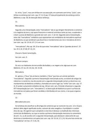 Gr. krísis, "juízo", mas com ênfase em sua execução, em contraste com kríma, "juízo", com
ênfase na sentença (ver com. cap. 17: 1). O cap. 17 trata principalmente da sentença contra
Babilonia; o cap. 18, da execução dessa sentença.

  11.

  Mercadores.

  Segundo uma interpretação, estes "mercadores" são os que dirigem literalmente o comércio
e os negócios da terra, cujo apoio financeiro e material contribuiu tanto ao luxo, o esplendor e
o bom sucesso de Babilonia a grande (ver com. vers. 7, 12-15). Segundo outra interpretação,
estes são "mercadores" simbólicos que representam aos vendedores da mercadoria espiritual
de Babilonia, os que venderam suas doutrinas e mandamentos aos reis e moradores da terra
(ver com. cap. 16: 13-14; 17: 2, 4; ver com.

   "mercadorias"). No cap. 18: 23 se diz que estes "mercadores" são os "grandes da terra". Cf.
Isa. 23: 2, 8, 17-18; 47: 13, 15.

  Choram e fazem lamentação.

  Ver com. vers. 9.

  Nenhum compra.

  Os reis e os habitantes da terra estão desiludidos, e se negam a ter algo que ver com
Babilonia. Cf. Isa. 23: 14; Eze. 26: 15-18.

  Mercadoria.

  Gr. gómos, a "ônus" de um barco; também a "ônus" que leva um animal; portanto
"mercadorias". Segundo a primeira interpretação mencionada acima, se trataria de artigos da
indústria e o comércio; mas de acordo com a segunda interpretação seriam as doutrinas e os
mandamentos da Babilonia simbólica, chamados em outro lugar seu "vinho" (ver com. cap. 17:
2). O caráter sumamente simbólico do cap. 18 (ver com. vers. 9) tende a favorecer a segunda
877 interpretação (ver com. "mercadores"). na destruição de Babilonia se porá n ao fluxo de
mercadorias corruptas que foram vendidas e distribuídas em seu nome, e nas quais enganou
ao mundo.

  12.

  Mercadoria de ouro.

  As tentativas de classificar os 28 artigos de comércio que se numeram nos vers. 12 e 13 para
deduzir deles algum significado oculto, carecem de valor exegético. A prolijidad e o caráter
ético do cap. 18 sugerem que o propósito e esta lista é destacar a amplitude dos interesses
comerciais de Babilonia, se é que se aceita a primeira interpretação menciona no comentário
do vers. 11, ou de acordo com a segunda interpretação, para destacar o abarcante de suas
doutrinas e mandamentos corruptos (ver com. cap. 16: 13-14; 17: 2, 4). Há uma lista similar de
"mercadorias" em Eze. 27: 3-25, 33.
 