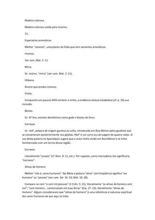 Madeira olorosa.

  Madeira olorosa usada para incenso.

  13.

  Especiarias aromáticas.

  Melhor "amomo", uma planta da Índia que tem sementes aromáticas.

  Incenso.

  Ver com. Mat. 2: 11.

  Mirra.

  Gr. múron, "mirra" (ver com. Mat. 2: 11).

  Olíbano.

  Árvore que produz incenso.

  Vinho.

  Conquanto uns poucos MSS omitem o vinho, a evidência textual estabelece (cf. p. 10) sua
inclusão.

  Bestas.

  Gr. kt"nos, animais domésticos como gado e bestas de ônus.

  Carroças.

  Gr. réd", palavra de origem gaulesa ou celta, introduzida em Ásia Menor pelos gaulêses que
se converteram posteriormente nos gálatas. Réd" é um carro ou carruagem de quatro rodas. O
uso desta palavra no Apocalipsis sugere que o autor tinha vivido em Ásia Menor e se tinha
familiarizado com um termo dessa região.

  Escravos.

  Literalmente "corpos" (cf. Rom. 8: 11, etc.). Por suposto, como mercadoria isto significaria
"escravos".

  Almas de homens.

  Melhor "isto é, seres humanos". Na Bíblia a palavra "alma" com freqüência significa "ser
humano" ou "pessoa" (ver com. Sal. 16: 10; Mat. 10: 28).

  Compare-se com "e cem mil pessoas" (1 Crón. 5: 21), literalmente "as almas de homens cem
mil"; "com homens... comerciavam em tuas feiras" (Eze. 27: 13), literalmente "almas de
homens". Alguns consideraram que "almas de homens" é uma referência à natureza espiritual
dos seres humanos de que aqui se trata.
 
