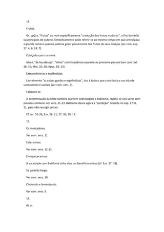 14.

  Frutos.

  Gr. opÇra, "frutos" ou mais especificamente "a estação dos frutos maduros", a fins do verão
ou princípios de outono. Simbolicamente pode referir-se ao mesmo tempo em que antecipava
a grande ramera quando poderia gozar plenamente dos frutos de seus desejos (ver com. cap.
17: 4, 6; 18: 7).

  Cobiçados por tua alma.

  Isto é, "de teu desejo". "Alma" com freqüência equivale ao pronome pessoal (ver com. Sal.
16: 10; Mat. 10: 28; Apoc. 18: 13).

  Extraordinárias e esplêndidas.

  Literalmente "as coisas gordas e esplêndidas", isto é tudo o que contribuía a sua vida de
suntuosidad e lascivia (ver com. vers. 7).

  Faltaram-te.

  A determinação da sorte sombria que tem sobrecogido a Babilonia, repete-se seis vezes com
palavras similares nos vers. 21-23. Babilonia desce agora à "perdição" descrita no cap. 17: 8,
11, para não resurgir jamais.

  Cf. Jer. 51-26; Eze. 26: 21; 27: 36; 28: 19.

  15.

  Os mercadores.

  Ver com. vers. 11.

  Estas coisas.

  Ver com. vers. 12-13.

  Enriqueceram-se.

  A sociedade com Babilonia tinha sido um benefício mútuo (cf. Eze. 27: 33).

  Se pararão longe.

  Ver com. vers. 10.

  Chorando e lamentando.

  Ver com. vers. 9.

  16.

  Ai, ai.
 
