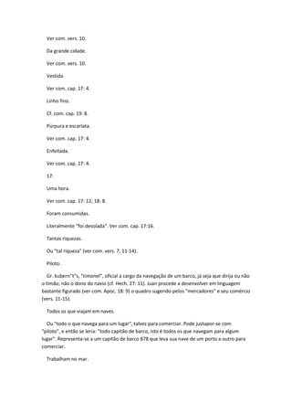Ver com. vers. 10.

  Da grande cidade.

  Ver com. vers. 10.

  Vestida.

  Ver com. cap. 17: 4.

  Linho fino.

  Cf. com. cap. 19: 8.

  Púrpura e escarlata.

  Ver com. cap. 17: 4.

  Enfeitada.

  Ver com. cap. 17: 4.

  17.

  Uma hora.

  Ver com. cap. 17: 12; 18: 8.

  Foram consumidas.

  Literalmente "foi desolada". Ver com. cap. 17:16.

  Tantas riquezas.

  Ou "tal riqueza" (ver com. vers. 7, 11-14).

  Piloto.

  Gr. kubern"t"s, "timonel", oficial a cargo da navegação de um barco, já seja que dirija ou não
o timão; não o dono do navio (cf. Hech. 27: 11). Juan procede a desenvolver em linguagem
bastante figurado (ver com. Apoc. 18: 9) o quadro sugerido pelos "mercadores" e seu comércio
(vers. 11-15).

  Todos os que viajam em naves.

  Ou "todo o que navega para um lugar", talvez para comerciar. Pode justapor-se com
"piloto", e então se leria: "todo capitão de barco, isto é todos os que navegam para algum
lugar". Representa-se a um capitão de barco 878 que leva sua nave de um porto a outro para
comerciar.

  Trabalham no mar.
 