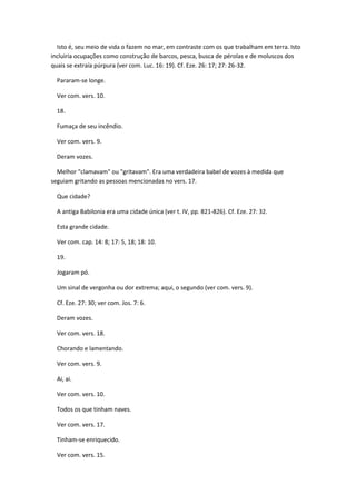 Isto é, seu meio de vida o fazem no mar, em contraste com os que trabalham em terra. Isto
incluiria ocupações como construção de barcos, pesca, busca de pérolas e de moluscos dos
quais se extraía púrpura (ver com. Luc. 16: 19). Cf. Eze. 26: 17; 27: 26-32.

  Pararam-se longe.

  Ver com. vers. 10.

  18.

  Fumaça de seu incêndio.

  Ver com. vers. 9.

  Deram vozes.

  Melhor "clamavam" ou "gritavam". Era uma verdadeira babel de vozes à medida que
seguiam gritando as pessoas mencionadas no vers. 17.

  Que cidade?

  A antiga Babilonia era uma cidade única (ver t. IV, pp. 821-826). Cf. Eze. 27: 32.

  Esta grande cidade.

  Ver com. cap. 14: 8; 17: 5, 18; 18: 10.

  19.

  Jogaram pó.

  Um sinal de vergonha ou dor extrema; aqui, o segundo (ver com. vers. 9).

  Cf. Eze. 27: 30; ver com. Jos. 7: 6.

  Deram vozes.

  Ver com. vers. 18.

  Chorando e lamentando.

  Ver com. vers. 9.

  Ai, ai.

  Ver com. vers. 10.

  Todos os que tinham naves.

  Ver com. vers. 17.

  Tinham-se enriquecido.

  Ver com. vers. 15.
 