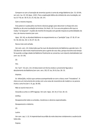 Compare-se com a ilustração de Jeremías quanto à sorte da antiga Babilonia (Jer. 51: 63-64;
ver com. Isa. 13: 19; Apoc. 14:8 ). Para a explicação bíblica do símbolo de uma inundação, ver
Isa. 8: 7-8; Jer. 50: 9; 51: 27, 42; Eze. 26: 3-4.

  Com o mesmo impulso.

  Esta palavra é usada pelos escritores clássicos gregos para descrever o choque de uma
batalha ou de uma inundação torrentosa. Em Hech. 14: 5 se usa uma palavra afim que se
traduz "se lançaram". A pedra de moinho foi lançada com grande impulso às profundidades do
mar; da mesma maneira (ver com.

  Apoc. 18: 14), se afundará Babilonia no esquecimento ou a "perdição" (cap. 17: 8). Cf. Jer.
51: 42, 64; Eze. 26: 3, 19; 27: 32, 34.

  Nunca mais será achada.

  Ver com. vers. 14. A descrição que faz Juan do desolamiento de Babilonia a grande (vers. 21-
23) deve ter sido muito impressionante para a gente de seus dias, porque durante esse tempo
foi quando a antiga cidade de Babilonia finalmente se converteu num deserto deshabitado (ver
com. Isa. 13: 19).

  22.

  Voz.

  Ou "som". Os vers. 22 e 23 descrevem em forma vívida e sumamente figurada o
desolamiento de Babilonia (ver com. vers. 19). Cf. Isa. 24: 8; Eze. 26: 13.

  Arpistas.

   Gr. kitharÇdós, músico que cantava acompanhando-se com a cítara; eram "trovadores". A
cítara era um instrumento de cordas com uma caixa de ressonância de madeira e se parecia
muito a uma lira (ver t. III, pp. 36-39).

  Não se ouvirá mais em ti.

  Cessarão as artes e o 879 regozijo. Ver com. Apoc. 18: 14; cf. Eze. 26: 13.

  Artífice.

  Desaparecerão todos os artesãos, mecânicos e obreiros especializados.

  Desaparecerá a indústria.

  23.

  Lustre.

  Ver com. cap. 1: 12. A impenetrável escuridão da noite descreve vívidamente a ausência de
toda vida.

  Esposo.
 