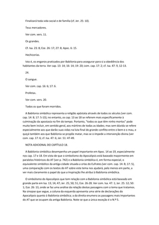 Finalizará toda vida social e de família (cf. Jer. 25: 10).

  Teus mercadores.

  Ver com. vers. 11.

  Os grandes.

  Cf. Isa. 23: 8; Eze. 26: 17; 27: 8; Apoc. 6: 15.

  Hechicerías.

  Isto é, os enganos praticados por Babilonia para assegurar para si a obediência dos
habitantes da terra. Ver cap. 13: 14; 16: 14; 19: 20; com. cap. 17: 2; cf. Isa. 47: 9, 12-13.

  24.

  O sangue.

  Ver com. cap. 16: 6; 17: 6.

  Profetas.

  Ver com. vers. 20.

  Todos os que foram morridos.

  A Babilonia simbólica representa a religião apóstata através de todos os séculos (ver com.
cap. 14: 8; 17: 5-13); no entanto, os cap. 13 ao 18 se referem mais especificamente à
culminação da apostasía no fim do tempo. Portanto, "todos os que têm ninho mortos" pode
muito bem incluir, em sentido geral, aos mártires de todas as idades; mas sem dúvida se refere
especialmente aos que darão suas vidas na luta final do grande conflito entre o bem e o mau, e
quiçá também aos que Babilonia se propõe matar, mas se o impede a intervenção divina (ver
com. cap. 17: 6; cf. Isa. 47: 6; Jer. 51: 47-49.

  NOTA ADICIONAL DO CAPÍTULO 18.

  A Babilonia simbólica desempenha um papel importante em Apoc. 14 ao 19, especialmente
nos cap. 17 e 18. Em vista de que o simbolismo do Apocalipsis está baseado mayormente em
paralelos históricos do AT (ver p. 742) e a Babilonia simbólica é, em forma especial, o
equivalente simbólico da antiga cidade situada a orlas do Eufrates (ver com. cap. 14: 8; 17: 5),
uma comparação com os textos do AT sobre este tema nos ajudará, pelo menos em parte, a
ver mais claramente o papel do que a Inspiração lhe atribui à Babilonia simbólica.

   O simbolismo do Apocalipsis que tem relação com a Babilonia simbólica está baseado em
grande parte em Isa. 13; 14; 47; Jer. 25; 50; 51; Eze. 26-28. Ver com. Isa. 47: 1; Jer. 25: 12; 50:
1; Eze. 26: 13, onde se faz uma análise da relação destas passagens com o tema que tratamos.
Na sinopse que segue, a coluna da esquerda apresenta uma série de declarações do
Apocalipsis quanto à Babilonia simbólica; a da direita enumera as passagens mais importantes
do AT que se ocupam da antiga Babilonia. Note-se que a única exceção é o N.º 5.
 