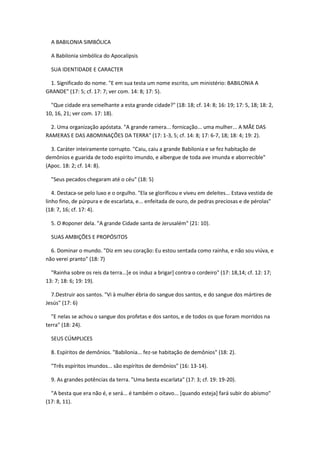 A BABILONIA SIMBÓLICA

  A Babilonia simbólica do Apocalipsis

  SUA IDENTIDADE E CARACTER

 1. Significado do nome. "E em sua testa um nome escrito, um ministério: BABILONIA A
GRANDE" (17: 5; cf. 17: 7; ver com. 14: 8; 17: 5).

  "Que cidade era semelhante a esta grande cidade?" (18: 18; cf. 14: 8; 16: 19; 17: 5, 18; 18: 2,
10, 16, 21; ver com. 17: 18).

  2. Uma organização apóstata. "A grande ramera... fornicação... uma mulher... A MÃE DAS
RAMERAS E DAS ABOMINAÇÕES DA TERRA" (17: 1-3, 5; cf. 14: 8; 17: 6-7, 18; 18: 4; 19: 2).

  3. Caráter inteiramente corrupto. "Caiu, caiu a grande Babilonia e se fez habitação de
demônios e guarida de todo espírito imundo, e albergue de toda ave imunda e aborrecible"
(Apoc. 18: 2; cf. 14: 8).

  "Seus pecados chegaram até o céu" (18: 5)

   4. Destaca-se pelo luxo e o orgulho. "Ela se glorificou e viveu em deleites... Estava vestida de
linho fino, de púrpura e de escarlata, e... enfeitada de ouro, de pedras preciosas e de pérolas"
(18: 7, 16; cf. 17: 4).

  5. O #oponer dela. "A grande Cidade santa de Jerusalém" (21: 10).

  SUAS AMBIÇÕES E PROPÓSITOS

  6. Dominar o mundo. "Diz em seu coração: Eu estou sentada como rainha, e não sou viúva, e
não verei pranto" (18: 7)

  "Rainha sobre os reis da terra...[e os induz a brigar] contra o cordeiro" (17: 18,14; cf. 12: 17;
13: 7; 18: 6; 19: 19).

  7.Destruir aos santos. "Vi à mulher ébria do sangue dos santos, e do sangue dos mártires de
Jesús" (17: 6)

  "E nelas se achou o sangue dos profetas e dos santos, e de todos os que foram morridos na
terra" (18: 24).

  SEUS CÚMPLICES

  8. Espíritos de demônios. "Babilonia... fez-se habitação de demônios" (18: 2).

  "Três espíritos imundos... são espíritos de demônios" (16: 13-14).

  9. As grandes potências da terra. "Uma besta escarlata" (17: 3; cf. 19: 19-20).

  "A besta que era não é, e será... é também o oitavo... [quando esteja] fará subir do abismo"
(17: 8, 11).
 
