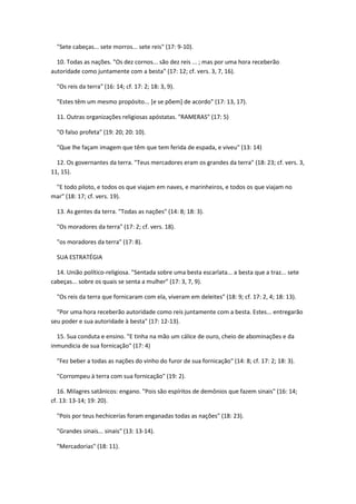"Sete cabeças... sete morros... sete reis" (17: 9-10).

  10. Todas as nações. "Os dez cornos... são dez reis ... ; mas por uma hora receberão
autoridade como juntamente com a besta" (17: 12; cf. vers. 3, 7, 16).

  "Os reis da terra" (16: 14; cf. 17: 2; 18: 3, 9).

  "Estes têm um mesmo propósito... [e se põem] de acordo" (17: 13, 17).

  11. Outras organizações religiosas apóstatas. "RAMERAS" (17: 5)

  "O falso profeta" (19: 20; 20: 10).

  "Que lhe façam imagem que têm que tem ferida de espada, e viveu" (13: 14)

  12. Os governantes da terra. "Teus mercadores eram os grandes da terra" (18: 23; cf. vers. 3,
11, 15).

 "E todo piloto, e todos os que viajam em naves, e marinheiros, e todos os que viajam no
mar" (18: 17; cf. vers. 19).

  13. As gentes da terra. "Todas as nações" (14: 8; 18: 3).

  "Os moradores da terra" (17: 2; cf. vers. 18).

  "os moradores da terra" (17: 8).

  SUA ESTRATÉGIA

  14. União político-religiosa. "Sentada sobre uma besta escarlata... a besta que a traz... sete
cabeças... sobre os quais se senta a mulher" (17: 3, 7, 9).

  "Os reis da terra que fornicaram com ela, viveram em deleites" (18: 9; cf. 17: 2, 4; 18: 13).

  "Por uma hora receberão autoridade como reis juntamente com a besta. Estes... entregarão
seu poder e sua autoridade à besta" (17: 12-13).

  15. Sua conduta e ensino. "E tinha na mão um cálice de ouro, cheio de abominações e da
inmundicia de sua fornicação" (17: 4)

  "Fez beber a todas as nações do vinho do furor de sua fornicação" (14: 8; cf. 17: 2; 18: 3).

  "Corrompeu à terra com sua fornicação" (19: 2).

   16. Milagres satânicos: engano. "Pois são espíritos de demônios que fazem sinais" (16: 14;
cf. 13: 13-14; 19: 20).

  "Pois por teus hechicerías foram enganadas todas as nações" (18: 23).

  "Grandes sinais... sinais" (13: 13-14).

  "Mercadorias" (18: 11).
 