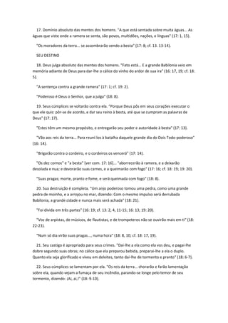 17. Domínio absoluto das mentes dos homens. "A que está sentada sobre muita águas... As
águas que viste onde a ramera se senta, são povos, multidões, nações, e línguas" (17: 1, 15).

  "Os moradores da terra... se assombrarão vendo a besta" (17: 8; cf. 13. 13-14).

  SEU DESTINO

  18. Deus julga absoluto das mentes dos homens. "Fato está... E a grande Babilonia veio em
memória adiante de Deus para dar-lhe o cálice do vinho do ardor de sua ira" (16: 17, 19; cf. 18:
5).

  "A sentença contra a grande ramera" (17: 1; cf. 19: 2).

  "Poderoso é Deus o Senhor, que a julga" (18: 8).

  19. Seus cúmplices se voltarão contra ela. "Porque Deus pôs em seus corações executar o
que ele quis: pôr-se de acordo, e dar seu reino à besta, até que se cumpram as palavras de
Deus" (17: 17).

  "Estes têm um mesmo propósito, e entregarão seu poder e autoridade à besta" (17: 13).

  "Vão aos reis da terra... Para reuní-los à batalha daquele grande dia do Dois Todo-poderoso"
(16: 14).

  "Brigarão contra o cordeiro, e o cordeiros os vencerá" (17: 14).

  "Os dez cornos" e "a besta" [ver com. 17: 16]... "aborrecerão à ramera, e a deixarão
desolada e nua; e devorarão suas carnes, e a queimarão com fogo" (17: 16; cf. 18: 19; 19: 20).

  "Suas pragas; morte, pranto e fome, e será queimada com fogo" (18: 8).

  20. Sua destruição é completa. "Um anjo poderoso tomou uma pedra, como uma grande
pedra de moinho, e a arrojou no mar, dizendo: Com o mesmo impulso será derrubada
Babilonia, a grande cidade e nunca mais será achada" (18: 21).

  "Foi divida em três partes" (16: 19; cf. 13: 2, 4, 11-15; 16: 13; 19: 20).

  "Voz de arpístas, de músicos, de flautistas, e de trompeteros não se ouvirão mais em ti" (18:
22-23).

  "Num só dia virão suas pragas..., numa hora" (18: 8, 10; cf. 18: 17, 19).

  21. Seu castigo é apropriado para seus crimes. "Dai-lhe a ela como ela vos deu, e pagai-lhe
dobre segundo suas obras; no cálice que ela preparou bebida, preparai-lhe a ela o duplo.
Quanto ela seja glorificado e viveu em deleites, tanto dai-lhe de tormento e pranto" (18: 6-7).

  22. Seus cúmplices se lamentam por ela. "Os reis da terra... chorarão e farão lamentação
sobre ela, quando vejam a fumaça de seu incêndio, parando-se longe pelo temor de seu
tormento, dizendo: ¡Ai, ai,!" (18: 9-10).
 