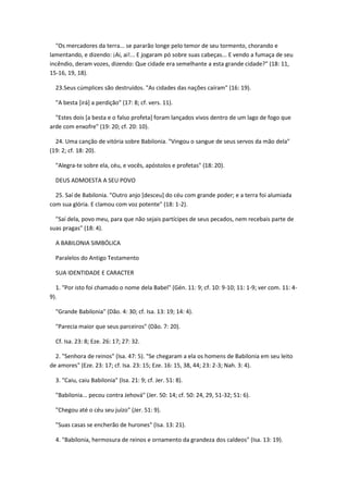 "Os mercadores da terra... se pararão longe pelo temor de seu tormento, chorando e
lamentando, e dizendo: ¡Ai, ai!... E jogaram pó sobre suas cabeças... E vendo a fumaça de seu
incêndio, deram vozes, dizendo: Que cidade era semelhante a esta grande cidade?" (18: 11,
15-16, 19, 18).

  23.Seus cúmplices são destruídos. "As cidades das nações caíram" (16: 19).

  "A besta [irá] a perdição" (17: 8; cf. vers. 11).

  "Estes dois [a besta e o falso profeta] foram lançados vivos dentro de um lago de fogo que
arde com enxofre" (19: 20; cf. 20: 10).

  24. Uma canção de vitória sobre Babilonia. "Vingou o sangue de seus servos da mão dela"
(19: 2; cf. 18: 20).

  "Alegra-te sobre ela, céu, e vocês, apóstolos e profetas" (18: 20).

  DEUS ADMOESTA A SEU POVO

  25. Saí de Babilonia. "Outro anjo [desceu] do céu com grande poder; e a terra foi alumiada
com sua glória. E clamou com voz potente" (18: 1-2).

  "Saí dela, povo meu, para que não sejais partícipes de seus pecados, nem recebais parte de
suas pragas" (18: 4).

  A BABILONIA SIMBÓLICA

  Paralelos do Antigo Testamento

  SUA IDENTIDADE E CARACTER

  1. "Por isto foi chamado o nome dela Babel" (Gén. 11: 9; cf. 10: 9-10; 11: 1-9; ver com. 11: 4-
9).

  "Grande Babilonia" (Dão. 4: 30; cf. Isa. 13: 19; 14: 4).

  "Parecia maior que seus parceiros" (Dão. 7: 20).

  Cf. Isa. 23: 8; Eze. 26: 17; 27: 32.

  2. "Senhora de reinos" (Isa. 47: 5). "Se chegaram a ela os homens de Babilonia em seu leito
de amores" (Eze. 23: 17; cf. Isa. 23: 15; Eze. 16: 15, 38, 44; 23: 2-3; Nah. 3: 4).

  3. "Caiu, caiu Babilonia" (Isa. 21: 9; cf. Jer. 51: 8).

  "Babilonia... pecou contra Jehová" (Jer. 50: 14; cf. 50: 24, 29, 51-32; 51: 6).

  "Chegou até o céu seu juízo" (Jer. 51: 9).

  "Suas casas se encherão de hurones" (Isa. 13: 21).

  4. "Babilonia, hermosura de reinos e ornamento da grandeza dos caldeos" (Isa. 13: 19).
 