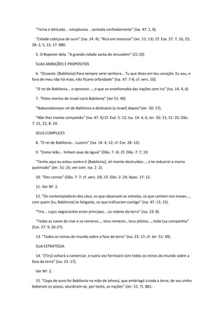 "Terna e delicada... voluptuosa .. sentada confiadamente" (Isa. 47: 1, 8).

  "Cidade cobiçosa de ouro" (Isa. 14: 4). "Rica em tesouros" (Jer. 51: 13). Cf. Eze. 27: 7, 16, 25;
28: 2, 5, 13, 17. 880.

  5. O #oponer dela. "A grande cidade santa de Jerusalém" (21:10)

  SUAS AMBIÇÕES E PROPÓSITOS

  6. "Disseste: [Babilonia] Para sempre serei senhora... Tu que dizes em teu coração: Eu sou, e
fora de meu não há mais; não ficarei orfandade" (Isa. 47: 7-8; cf. vers. 10).

  "O rei de Babilonia... o opressor...; o que se enseñoreaba das nações com ira" (Isa. 14: 4, 6)

  7. "Pelos mortos de Israel cairá Babilonia" (Jer 51: 49)

  "Nabucodonosor rei de Babilonia o deshuesó [a Israel] depois"(Jer. 50: 17).

   "Não lhes tiveste compaixão" (Isa. 47: 6) Cf. Esd. 5: 12; Isa. 14: 4, 6; Jer. 50: 11; 51: 25; Dão.
7: 21, 25; 8: 24.

  SEUS CÚMPLICES

  8. "O rei de Babilonia... Luzeiro" (Isa. 14: 4, 12; cf. Eze. 28: 12).

  9. "Como leão... tinham asas de águia" (Dão. 7: 4). Cf. Dão. 7: 7, 19.

  "Tenho aqui eu estou contra ti [Babilonia], oh monte destruídos..., e te reduzirei a morro
queimado" (Jer. 51: 25; ver com. Isa. 2: 2).

  10. "Dez cornos" (Dão. 7: 7; cf. vers. 24). Cf. Dão. 2: 24; Apoc. 17: 12.

  11. Ver Nº. 2.

  12. "Os contempladores dos céus, os que observam as estrelas, os que contam nos meses...,
com quem [tu, Babilonia] te fatigaste, os que traficaram contigo" (Isa. 47: 13, 15).

  "Tiro... cujos negociantes eram príncipes... os nobres da terra" (Isa. 23: 8).

  "Todas as naves do mar e os remeros..., teus remeros , teus pilotos..., toda tua companhia"
(Eze. 27: 9, 26-27).

  13. "Todos os reinos do mundo sobre a face da terra" (Isa. 23: 17; cf. Jer. 51: 49).

  SUA ESTRATÉGIA

  14. "[Tiro] voltará a comerciar, e outra vez fornicará com todos os reinos do mundo sobre a
face da terra" (Isa. 23: 17).

  Ver Nº. 2.

  15. "Copa de ouro foi Babilonia na mão de Jehová, que embriagó a toda a terra; de seu vinho
beberam os povos; aturdiram-se, por tanto, as nações" (Jer. 51: 7). 881.
 