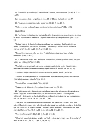 16. "A multidão de teus feitiços" [de Babilonia] "em teus encantamentos" (Isa. 47: 9; cf. 17:
12, 13).

  Com poucas exceções, a longa lista de Apoc. 18: 12-13 está duplicada em Eze. 27.

  17. "Tu, a que amoras entre muitas águas" (Jer. 50: 13; cf. Eze. 28: 2).

  "Todos os povos, nações e línguas tremiam e temiam adiante dele" (Dão. 5: 19).

  SEU DESTINO

  18. "Tenho aqui tirei de tua mão [de Israel] o cálice de aturdimento, os sedimentos do cálice
de minha ira; nunca mais o beberás. E o porei em mãos de teus angustiadores" (Isa. 51: 22-
23).

  "Castigarei ao rei de Babilonia e àquela nação por sua maldade... [Babilonia teria] que
beber... [os babilonios não seriam] absolvidos... Jehová rugirá desde o alto, e desde sua
morada santa" (Jer. 25: 12, 28: 30; cf. Jer. 50: 18, 31).

  "Contou Deus seu reino, e lhe pôs fim... Pesado foste em balança, e foste achado
defeituoso" (Dão. 5: 26-27).

  19. "E trarei sobre aquela terra [Babilonia] todas minhas palavras que falei contra ela, com
tudo o que está escrito" (Jer. 25: 13).

  "Tocai a trombeta nas nações, preparai povos contra ela; juntai contra ela os reinos...,
porque é confirmado contra Babilonia todo o pensamento de Jehová" (Jer. 51: 27, 29).

  "Eu levanto e faço subir contra Babilonia reunião de grandes povos" (Jer. 50: 9).

   "Estrondo de ruído de reinos, de nações reunidas [contra Babilonia]; Jehová dos exércitos
vistoria às tropas para a batalha" (Isa. 13: 4).

  "Acenderá fogo em suas cidades" (Jer. 50: 32).

  "Os valentes de Babilonia... [incendiaram] suas casas" (Jer. 51: 30).

  20. "Subiu o mar sobre Babilonia; da multidão de suas ondas foi coberta... Lhe atarás uma
pedra, e o jogarás no meio do Eufrates [um documento que predizia a condenção de
Babilonia], e dirás: assim se afundará Babilonia, e não se levantará do mar que eu trago sobre
ela" (Jer. 51: 42; 63-64; cf. Eze. 26: 3, 19; 27: 32, 34).

  "Estas duas coisas te virão de repente num mesmo dia, orfandade e viudez... Virá, pois,
sobre ti [Babilonia] mau...; cairá sobre ti quebração, o qual não poderás remediar; e destruição
que não saibas virá de repente sobre ti... Não terá quem, senão será assolada toda ela. Não
morará ali homem" (Isa. 47: 9, 11, 15; cf. Jer. 50: 32, 51: 8, 13, 26, 29).

  "Teu reino foi rompido" (Dão 5: 28; cf. Zac. 10: 3; 11: 8).

  "E farei cair o estrépito de tuas canções [de Tiro], e não se ouvirá mais o são de teus cítaras"
(Eze. 26: 13; cf. 26: 3, 19, 21; 27: 32, 34, 36; 28: 19).
 