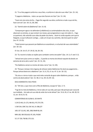 21. "E eu lhes pagarei conforme a seus fato, e conforme à obra de suas mãos" (Jer. 25: 14).

  "E pagarei a Babilonia... todo o ao que eles fizeram em Sion" (Jer. 51: 24).

  "Fazei com ela como ela fez... Pagai-lhe segundo sua obra; conforme a tudo o que ela fez,
fazei com ela" (Jer. 50: 15, 29). 882.

  22. "Gemíd sobre ela [Babilonia]" (Jer. 51: 8).

   "Compareçam agora e te defendam [a Babilonia] os contempladores dos céus, os que
observam as estrelas, os que contam nos meses, para prognosticar o que virá sobre ti... Fogo
os queimará, não salvarão suas vidas do poder da chama... Assim te serão aqueles com que te
fatigaste, os que traficaram contigo...; cada um irá por seu caminho, não terá quem te salve"
(Isa. 47: 13-15).

   "Todo homem que passarei por Babilonia se assombrará, e se burlará de suas calamidades"
(Jer. 50: 13).

  Cf. Eze. 26: 16-17; 27: 29-32, 36; 28: 19).

  23. "Eu reunirei a todas as nações para combater contra Jerusalém" (Zac. 14: 2; cf. Joel 3: 2).

  "Jehová tem juízo contra as nações... E jazerão os mortos de Jehová naquele dia desde um
extremo da terra até o outro" (Jer. 25: 31, 33).

  "Por Babilonia caíram os mortos de toda a terra" (Jer. 51: 49).

  24. "Porque o tempo é de vingança de Jehová; [sobre Babilonia]; lhe dará seu pagamento...
Porque Jehová destruirá a Babilonia" (Jer. 51: 6, 55; cf. Isa. 47: 3; Jer. 50: 15).

  "Os céus e a terra e tudo o que está neles cantarão de gozo sobre Babilonia; porque... virão
contra ela destruidores" (Jer. 51: 48; cf. Isa. 44: 23; 49: 13).

  DEUS ADMOESTA A SEU POVO

  25. "Oh Sion, a que mora com a filha de Babilonia, escapa-te" (Zac. 2: 7).

  "Fugi de no meio de Babilonia, e livrai cada um sua vida, para que não pereçais por causa de
sua maldade... Saí cada um sua vida do ardor da ira de Jehová" (Jer. 51:6, 45; cf. Isa. 48: 20; 52:
11; Jer. 50: 8; 51: 9).

  COMENTÁRIOS DE ELENA G. DE WHITE

  1-24 CS 441; Ev 171; NB 451; PE 273-276.

  1 CM 534; CMC 56; CW 141; Ev 386;2JT

  169; 3JT 13,142, 305, 308; MeM 60, 64:

  MM 185; NB 359,410; PE 245; PVGM

  57; 5T 729; TM 89; 5TS 155.
 