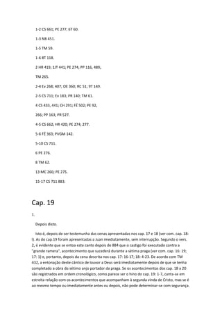 1-2 CS 661; PE 277; 6T 60.

     1-3 NB 451.

     1-5 TM 59.

     1-6 8T 118.

     2 HR 419; 1JT 441; PE 274; PP 116, 489;

     TM 265.

     2-4 Ev 268; 407; OE 360; RC 51; 9T 149.

     2-5 CS 711; Ev 183; PR 140; TM 61.

     4 CS 433, 441; CH 291; FÉ 502; PE 92,

     266; PP 163; PR 527.

     4-5 CS 662; HR 420; PE 274; 277.

     5-6 FÉ 363; PVGM 142.

     5-10 CS 711.

     6 PE 276.

     8 TM 62.

     13 MC 260; PE 275.

     15-17 CS 711 883.




Cap. 19
1.

     Depois disto.

    Isto é, depois de ser testemunha das cenas apresentadas nos cap. 17 e 18 (ver com. cap. 18:
l). As do cap.19 foram apresentadas a Juan imediatamente, sem interrupção. Segundo o vers.
2, é evidente que se entoa este canto depois de 884 que o castigo foi executado contra a
"grande ramera", acontecimento que sucederá durante a sétima praga (ver com. cap. 16: 19;
17: 1) e, portanto, depois da cena descrita nos cap. 17: 16-17; 18: 4-23. De acordo com TM
432, a entonação deste cântico de louvor a Deus será imediatamente depois de que se tenha
completado a obra do sétimo anjo portador da praga. Se os acontecimentos dos cap. 18 a 20
são registrados em ordem cronológico, como parece ser o hino do cap. 19: 1-7, canta-se em
estreita relação com os acontecimentos que acompanham à segunda vinda de Cristo, mas se é
ao mesmo tempo ou imediatamente antes ou depois, não pode determinar-se com segurança.
 