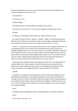O contexto pode entender-se como que o hino se cantará num momento imediatamente
anterior à aparição de Cristo (cf. vers. 11).

  Uma grande voz.

  Ver com. cap. 11: 15.

  Grande multidão.

  Os habitantes do céu e quiçá também os isentados (cf. cap. 18: 20).

  Pode ser que o hino do cap. 19: 1-7 se cante em resposta ao convite do cap. 18: 20.

  ¡Aleluya!

  Gr. Allelouiá, transliteração do Heb. halelu-Yah, "alabai a Jehová" (ver com.

  Sal. 104: 35), de halal, "brilhar", "jactarse", "celebrar", "alabar" e Yah, forma abreviada de
Yahweh, Jehová. "Aleluya", como a palavra "amém", foi assimilada ao espanhol praticamente
sem mudança. Ocorre quatro vezes no NT, e todas em Apoc. 19 (vers. 1, 3, 4, 6).

  Os vers. 1-7 constituem um canto composto de dois coros e duas respostas: (1) Nos vers. 1-3
uma grande voz do céu inicia o tema do canto, atribuindo honra e justiça a Deus por ter
castigado a Babilonia; (2) no vers. 4 os "seres viventes" e os "anciãos" respondem e confirmam
que é verdade; (3) no vers. 5 uma voz do trono chama a todos os súbditos leais do universo a
que se unam no reconhecimento da verdade do tema; (4) nos vers. 6 e 7 o universo inteiro se
une para aclamar o direito de Deus à soberania universal. Este canto triunfal de louvor se
destaca em vívido contraste com a endecha pela morte do cap. 18:10-19.

  O tema deste hino antifonal de louvor é semelhante ao do Sal. 24: 7-10, o qual também se
compõe de dois hinos e duas respostas. Este coro de resposta se usou pela primeira vez
durante a processão triunfal que se fez quando o arca foi devolvida a Jerusalém (PP 767), e
séculos mais tarde na ressurreição (PE 187) e na ascensão (DTG 772; PE 190-191).

  Salvação.

  Literalmente "a salvação". No texto grego cada uma das virtudes aqui atribuídas a Deus é
precedida pelo artigo definido, o qual sugere a plenitude, a soma total de cada atributo. A
"salvação" do cap. 12: 10 (ver o comentário respectivo) é especificamente salvação das garras
do "acusador de nossos irmãos"; aqui é de triunfo frente à Babilonia simbólica (ver com. cap.
16: 17). A uma se refere ao que se obteve com a primeira chegada; o outro, ao que se obterá
com a segunda chegada.

  Honra.

  A evidência textual estabelece (cf. p.10) a omissão desta palavra. A omitem a BJ, BA, BC.

  Gloria.

  Ver com. Mat. 6: 13; Rom. 3: 23.
 