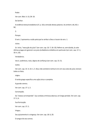 Poder.

  Ver com. Mat. 6: 13; 28: 18.

  Do Senhor.

  A evidência textual estabelece (cf. p. 10) a omissão destas palavras. As omitem a BJ, BC e
NC.

  2.

  Porque.

  O vers. 2 apresenta a razão pela qual se atribui a Deus o louvor do vers. 1.

  Juízos.

  Gr. krísis, "execução do juízo" (ver com. cap. 16: 7; 18: 10). Refere-se, sem dúvida, às sete
últimas pragas em general e ao juízo da Babilonia simbólica em particular (ver com. cap. 17: 1;
18: 4, 10).

  Verdadeiros.

  Isto é, autênticos, reais, dignos de confiança (ver com. cap. 15: 3).

  Justos.

  Ver com. cap. 15: 3; 16: 1, 5. Deus não cometerá nenhum erro em seus atos de juízo; tomará
todos os fatos.

  Julgou.

  O verbo grego especifica uma ação única e completa.

  A grande ramera.

  Ver com. cap. 17: 1, 5.

  Corrompido.

  Ou "estava corrompendo". Sua conduta criminosa abarcou um longo período. Ver com. cap.
17: 2, 6.

  Sua fornicação.

  Ver com. cap. 17: 2.

  Vingou.

  Seu ajuizamento é a vingança. Ver com. cap. 18: 6, 20.

  O sangue de seus servos.
 