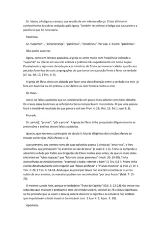 Gr. kópos, a fadiga ou cansaço que resulta de um intenso esforço. Cristo afirma ter
conhecimento das obras realçadas pela igreja. Também reconhece a fadiga que causaram e a
paciência que foi necessária.

  Paciência.

  Gr. hupomon" , "perseverança", "paciência", "resistência". Ver cap. 1: 9,com. "paciência".

  Não podes suportar.

   Agora, como em tempos passados, a igreja se sente muito com freqüência inclinada a
"suportar" ou tolerar em seu seio ensinos e práticas más supostamente em nome da paz.
Possivelmente seja mais cômodo para os ministros de Cristo permanecer calados quanto aos
pecados favoritos de suas congregações do que tomar uma posição firme a favor da verdade
(cf. Isa. 30: 10; 2 Tim. 4: 3).

  A igreja de Efeso devia ser alabada por fazer uma clara distinção entre a verdade e o erro -já
fora em doutrina ou em prática- e por definir-se com firmeza contra o erro.

  Os maus.

  Isto é, os falsos apóstolos que se considerarão um pouco mais adiante com maior detalhe.
Os crasos erros doutrinais se refletem tarde ou temporão em má conduta. O que uma pessoa
faz é o inevitável resultado do que pensa e crê (ver Prov. 4: 23; Mat. 12: 34; 1 Juan 3: 3).

  Provado.

  Gr. peirázÇ, "provar", "pôr a prova". A igreja de Efeso tinha pesquisado diligentemente as
pretensões e ensinos desses falsos apóstolos.

  Ignacio, que escreveu a princípios do século II, fala da diligência dos cristãos efesios ao
recusar as herejías (AOS efesios ix 1).

  Juan preveniu aos crentes numa de suas epístolas quanto à vinda do "anticristo", e lhes
aconselhou que provassem "os espíritos se são de Deus" (1 Juan 4: 1-3). Tinha-se cumprido a
advertência dada por Pablo aos dirigentes de Efeso muitos anos antes, de que no meio deles
entrariam os "lobos rapaces" que "falariam coisas perversas" (Hech. 20: 29-30). Tinha
aconselhado aos tesalonicenses: "examinai-o todo; retende o bom" (1 Tes. 5:2 l). Pedro tinha
escrito detalhadamente com respeito aos "falsos profetas" e "f"alsos mestres" (2 Ped. 2). Cf. 1
Tim. 1: 20; 2 Tim. 4: 14-18. Ainda que ao princípio talvez não era fácil reconhecer os erros
subtis de seus ensinos, os maestros podiam ser reconhecidos "por seus frutos" (Mat. 7: 15-
20).

  O mesmo sucede hoje, porque o verdadeiro "fruto do Espírito" (Gál. 5: 22-23) não cresce nas
vidas dos que ensinam e praticam o erro. Ao cristão sincero, sensível às 761 coisas espirituais,
se lhe promete que se assim o deseja poderá discernir o espírito e os celulares não cristãos
que impulsionam a todo maestro do erro (ver com. 1 Juan 4: 1; Apoc. 3: 18).

  Apóstolos.
 