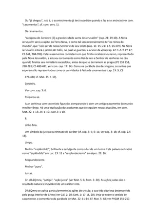 Ou "já chegou", isto é, o acontecimento já terá sucedido quando s faz este anúncio (ver com.
"casamentos"; cf. com. vers. 1).

  Os casamentos.

  "A esposa do Cordeiro [é] a grande cidade santa de Jerusalém" (cap. 21: 29-10). A Nova
Jerusalém será a capital da Terra Nova, e como tal será representante de "os reinos do
mundo", que "veio ser de nosso Senhor e de seu Cristo (cap. 11: 15; 21: 1-5; CS 479). Na Nova
Jerusalém estará o jardim do Edén, no qual se guardou a árvore da vida (cap. 22: 1-2 cf. PP 47;
CS 344, 704-706). Estes casamentos consistem em que Cristo receberá seu reino, representado
pela Nova Jerusalém, e em seu coroamento como Rei de reis e Senhor de senhores no céu
quando finalize seu ministério sacerdotal, antes de que se derramem as pragas (PE 559 251,
280-281; CS 480-481; ver com. cap. 17: 14). Como na parábola das dez virgens, os santos que
esperam são representados como os convidados à festa de casamentos (cap. 19: 9; CS

  479-480; cf. Mat. 25: 1-10).

  Cordeiro.

  Ver com. cap. 5: 6.

  Preparou-se.

 Juan continua com seu relato figurado, comparando-o com um antigo casamento do mundo
mediterrâneo. Há uma explicação dos costumes que se seguiam nessas ocasiões, em com.
Mat. 22: 1-13; 25: 1-10; Juan 2: 1-10.

  8.

  Linho fino.

  Um símbolo da justiça ou retitude do caráter (cf. cap. 3: 5; 6: 11; ver cap. 3: 18; cf. cap. 22:
14).

  Limpo.

  Melhor "esplêndido"; brilhante e refulgente como a luz de um lustre. Esta palavra se traduz
como "esplêndida" em Luc. 23: 11 e "resplandeciente" em Apoc. 22: 16.

  Resplandeciente.

  Melhor "puro".

  Justas.

  Gr. dikáiÇmna, "justiça", "ação justa" (ver Mat. 5: 6; Rom. 3: 20). As ações justas são o
resultado natural e inevitável de um caráter reto.

  DikáiÇmna se aplica particularmente às ações do cristão, a sua vida vitoriosa desenvolvida
pela graça interior de Cristo (ver Gál. 2: 20; Sant. 2: 17-18, 20). Veja-se sobre o vestido de
casamentos o comentário da parábola de Mat. 22: 11-14. Cf. Mat. 5: 48; ver PVGM 255-257.
 