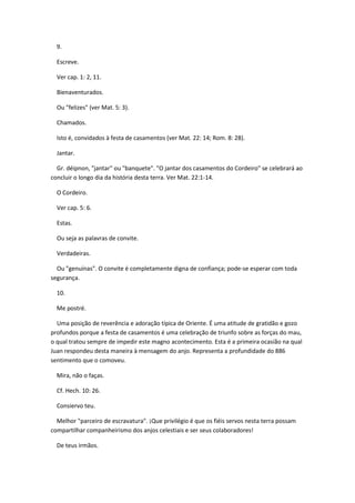 9.

  Escreve.

  Ver cap. 1: 2, 11.

  Bienaventurados.

  Ou "felizes" (ver Mat. 5: 3).

  Chamados.

  Isto é, convidados à festa de casamentos (ver Mat. 22: 14; Rom. 8: 28).

  Jantar.

  Gr. déipnon, "jantar" ou "banquete". "O jantar dos casamentos do Cordeiro" se celebrará ao
concluir o longo dia da história desta terra. Ver Mat. 22:1-14.

  O Cordeiro.

  Ver cap. 5: 6.

  Estas.

  Ou seja as palavras de convite.

  Verdadeiras.

  Ou "genuínas". O convite é completamente digna de confiança; pode-se esperar com toda
segurança.

  10.

  Me postré.

  Uma posição de reverência e adoração típica de Oriente. É uma atitude de gratidão e gozo
profundos porque a festa de casamentos é uma celebração de triunfo sobre as forças do mau,
o qual tratou sempre de impedir este magno acontecimento. Esta é a primeira ocasião na qual
Juan respondeu desta maneira à mensagem do anjo. Representa a profundidade do 886
sentimento que o comoveu.

  Mira, não o faças.

  Cf. Hech. 10: 26.

  Consiervo teu.

  Melhor "parceiro de escravatura". ¡Que privilégio é que os fiéis servos nesta terra possam
compartilhar companheirismo dos anjos celestiais e ser seus colaboradores!

  De teus irmãos.
 