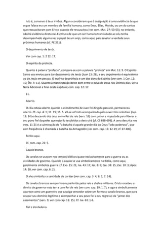 Isto é, conservo d teus irmãos. Alguns consideram que é designação é uma evidência de que
o que falava era um membro da família humana, como Enoc, Elías, Moisés, ou um do santos
que ressuscitaram com Cristo quando ele ressuscitou (ver com. Mat. 27: 50-53); no entanto,
não há evidência direta nas Escritura de que um ser humano transladado ao céu tenha
desempenhado alguma vez o papel de um anjo, como aqui, para revelar a verdade seus
próximos humanos (cf. PE 231).

  O depoimento de Jesús.

  Ver com cap. 1: 2 12: 17.

  O espírito da profecia.

  Quanto à palavra "profecia", compare-se com a palavra "profeta" em Mat. 11: 9. O Espírito
Santo vos enviou para dar depoimento de Jesús (Juan 15: 26), e seu depoimento é equivalente
ao de Jesús em pessoa. O espírito de profecia e um dos dons do Espírito (ver com. 1 Cor. 12:
10; Éfe. 4: 11). Quanto à manifestação deste dom entre o povo de Deus nos últimos dias, ver a
Nota Adicional a final deste capítulo; com. cap. 12: 17.

  11.

  Aberto.

  O céu estava aberto quando o atendimento de Juan foi dirigida para ele, permaneceu
aberto. Cf. cap. 4: 1; 11: 19; 15: 5. Vê-se a Cristo acompanhado pelos exércitos celestiais (cap.
19: 14) e descendo dos céus como Rei de reis (vers. 16) com poder e majestade para liberar a
seu povo fiel daqueles que estarão resolvidos a destruirá (cf. CS 698-699). A cena descrita nos
vers. 11-21 é a culminação de "a batalha d aquele grande dia do Deus Todo-poderoso", que
com freqüência é chamada a batalha do Armagedón (ver com. cap. 16: 12-19; cf. 6T 406).

  Tenho aqui.

  Cf. com. cap. 21: 5.

  Cavalo branco.

  Os cavalos se usavam nos tempos bíblicos quase exclusivamente para a guerra ou as
atividades de governo. Quando o cavalo se usa simbolicamente na Bíblia, como aqui,
geralmente simboliza guerra (cf. Exo. 15: 21; Isa. 43: 17; Jer. 8: 6; Eze. 38: 15; Zac. 10: 3; Apoc.
14: 20; ver com. cap. 6: 2).

  O alvo simboliza a santidade de caráter (ver com. cap. 3: 4; 6: 2; 7: 14).

  Os cavalos brancos sempre foram preferido pelos reis e chefes militares. Cristo recebeu o
direito de governar esta terra com Rei de reis (ver com. cap. 19: 1, 7), e agora simbolicamente
aparece como um guerreiro que cavalga vencedor sobre um formoso cavalo branco, que para
ocupar seu domínio legítimo e acompanhar a seu povo fiel a seu regresso da "jantar dos
casamentos" (vers. 9; ver com cap. 11: 15). Cf. Isa. 63: 1-6.

  Fiel e Verdadeiro.
 