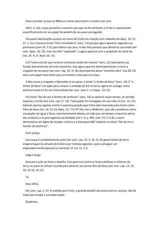 Deve recordar-se que na Bíblia os nomes descrevem o caráter (ver com.

  Hech. 3: 16), e que portanto o nomeies que aqui se lhe atribuem a Cristo o representam
especificamente em seu papel de paladín de seu povo perseguido.

   Há quatro declarações quanto ao nome de Cristo em relação com a batalha de Apoc. 19: 11-
21. 1. Se o chama a Cristo "Fiel e Verdadeiro" (vers. 11) porque agora aparece, segundo sua
promessa (Juan 14: 1-3), para liberar aos seus. A eles lhes pareceu que demorou sua vinda (ver
com. Apoc. 16: 15), mas 1ou têm "esperado", e agora aparece com o propósito de salvá-los
(Isa. 25: 9; cf. Apoc 16: 17).

  2.O "nome escrito que nenhum conheceu senão ele mesmo" (vers. 12) representa sua
função desconhecida até este momento, mas agora aparece desempenhando-a como o
vingador de seu povo (ver com. cap. 16: 1). No desempenho desta "estranha obra" (Isa 28: 21)
atua num papel novo tanto para os homens como para os anjos.

  3.Mas como o vingador e libertador d seu povo, é ainda "o Verbo de Deus" (vers. 13). É "o
Verbo de Deus" em ação para cumprir a vontade do Pai na terra; agora em castigo, como
anteriormente e1 foi em misericórdia (ver com. Juan 1: 1-3 Apoc. 19: 15).

   4.O título "Rei de reis e Senhor de senhores" (vers. 16) se aplicará nesse tempo, de sentido
especial, a Cristo (ver com. cap 17: 14). Todo poder foi entregado em sua mãos (1 Cor. 15: 25).
Satanás aspirou egoísta mente à suprema posição que tinha sido reservada para Cristo como
Filho de Deus (Isa. 14: 12-14; Apoc. 12: 7-9; PP 14); mas e Redentor, que não considerou como
usurpação ser igual a Deus, voluntariamente deixou um lado por um tempo o exercício pleno
dos atributos e as prerrogativas da Deidade (ver t. V, p. 895; com. Fil. 2: 6-8), e assim
demonstrou ser digno de receber a honra e a hierarquia 887 implícita no título "Rei de reis e
Senhor de senhores".

  Com justiça.

  Sua causa é completamente justa (ver com. cap. 15: 3; 16: 5). Os governantes da terra
xingaram guerras através da história por motivos egoístas e para conseguir um
engrandecimiento pessoal ou nacional. Cf. Isa. 11: 1-5.

  Julga e briga.

  Executa o juízo ao livrar a batalha. Esta guerra é contra as forças políticas e militares da
terra, as quais se tinham reunido para destruir aos servos fiéis de Deus (ver com. cap. 13: 15;
16: 13-14, 16-17).

  12.

  Seus olhos.

  Ver com. cap. 1: 14. À medida que Cristo, o grande paladín da justiça eterna, avança, não há
nada que escape a sua observação.

  Diademas.
 