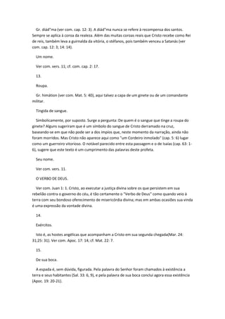 Gr. diád"ma (ver com. cap. 12: 3). A diád"ma nunca se refere à recompensa dos santos.
Sempre se aplica à coroa da realeza. Além das muitas coroas reais que Cristo recebe como Rei
de reis, também leva a guirnalda da vitória, o stéfanos, pois também venceu a Satanás (ver
com. cap. 12: 3; 14: 14).

  Um nome.

  Ver com. vers. 11; cf. com. cap. 2: 17.

  13.

  Roupa.

 Gr. himátion (ver com. Mat. 5: 40), aqui talvez a capa de um ginete ou de um comandante
militar.

  Tingida de sangue.

  Simbolicamente, por suposto. Surge a pergunta: De quem é o sangue que tinge a roupa do
ginete? Alguns sugeriram que é um símbolo do sangue de Cristo derramado na cruz,
baseando-se em que não pode ser a dos impíos que, neste momento da narração, ainda não
foram morridos. Mas Cristo não aparece aqui como "um Cordeiro inmolado" (cap. 5: 6) lugar
como um guerreiro vitorioso. O notável parecido entre esta passagem e o de Isaías (cap. 63: 1-
6), sugere que este texto é um cumprimento das palavras deste profeta.

  Seu nome.

  Ver com. vers. 11.

  O VERBO DE DEUS.

  Ver com. Juan 1: 1. Cristo, ao executar a justiça divina sobre os que persistem em sua
rebelião contra o governo do céu, é tão certamente o "Verbo de Deus" como quando veio à
terra com seu bondoso oferecimento de misericórdia divina; mas em ambas ocasiões sua vinda
é uma expressão da vontade divina.

  14.

  Exércitos.

  Isto é, as hostes angélicas que acompanham a Cristo em sua segunda chegada(Mar. 24:
31;25: 31). Ver com. Apoc. 17: 14; cf. Mat. 22: 7.

  15.

  De sua boca.

  A espada é, sem dúvida, figurada. Pela palavra do Senhor foram chamados à existência a
terra e seus habitantes (Sal. 33: 6, 9), e pela palavra de sua boca conclui agora essa existência
(Apoc. 19: 20-21).
 