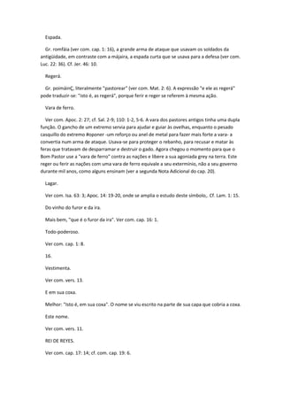 Espada.

  Gr. romfáia (ver com. cap. 1: 16), a grande arma de ataque que usavam os soldados da
antigüidade, em contraste com a májaira, a espada curta que se usava para a defesa (ver com.
Luc. 22: 36). Cf. Jer. 46: 10.

  Regerá.

  Gr. poimáinÇ, literalmente "pastorear" (ver com. Mat. 2: 6). A expressão "e ele as regerá"
pode traduzir-se: "isto é, as regerá", porque ferir e reger se referem à mesma ação.

  Vara de ferro.

  Ver com. Apoc. 2: 27; cf. Sal. 2-9; 110: 1-2, 5-6. A vara dos pastores antigos tinha uma dupla
função. O gancho de um extremo servia para ajudar e guiar às ovelhas, enquanto o pesado
casquillo do extremo #oponer -um reforço ou anel de metal para fazer mais forte a vara- a
convertia num arma de ataque. Usava-se para proteger o rebanho, para recusar e matar às
feras que tratavam de desparramar e destruir o gado. Agora chegou o momento para que o
Bom Pastor use a "vara de ferro" contra as nações e libere a sua agoniada grey na terra. Este
reger ou ferir as nações com uma vara de ferro equivale a seu extermínio, não a seu governo
durante mil anos, como alguns ensinam (ver a segunda Nota Adicional do cap. 20).

  Lagar.

  Ver com. Isa. 63: 3; Apoc. 14: 19-20, onde se amplia o estudo deste símbolo,. Cf. Lam. 1: 15.

  Do vinho do furor e da ira.

  Mais bem, "que é o furor da ira". Ver com. cap. 16: 1.

  Todo-poderoso.

  Ver com. cap. 1: 8.

  16.

  Vestimenta.

  Ver com. vers. 13.

  E em sua coxa.

  Melhor: "Isto é, em sua coxa". O nome se viu escrito na parte de sua capa que cobria a coxa.

  Este nome.

  Ver com. vers. 11.

  REI DE REYES.

  Ver com. cap. 17: 14; cf. com. cap. 19: 6.
 