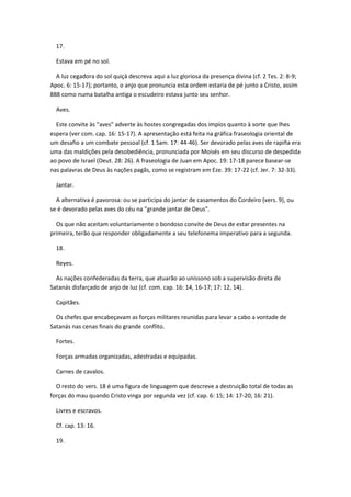 17.

  Estava em pé no sol.

  A luz cegadora do sol quiçá descreva aqui a luz gloriosa da presença divina (cf. 2 Tes. 2: 8-9;
Apoc. 6: 15-17); portanto, o anjo que pronuncia esta ordem estaria de pé junto a Cristo, assim
888 como numa batalha antiga o escudeiro estava junto seu senhor.

  Aves.

  Este convite às "aves" adverte às hostes congregadas dos impíos quanto à sorte que lhes
espera (ver com. cap. 16: 15-17). A apresentação está feita na gráfica fraseologia oriental de
um desafio a um combate pessoal (cf. 1 Sam. 17: 44-46). Ser devorado pelas aves de rapiña era
uma das maldições pela desobediência, pronunciada por Moisés em seu discurso de despedida
ao povo de Israel (Deut. 28: 26). A fraseologia de Juan em Apoc. 19: 17-18 parece basear-se
nas palavras de Deus às nações pagãs, como se registram em Eze. 39: 17-22 (cf. Jer. 7: 32-33).

  Jantar.

  A alternativa é pavorosa: ou se participa do jantar de casamentos do Cordeiro (vers. 9), ou
se é devorado pelas aves do céu na "grande jantar de Deus".

  Os que não aceitam voluntariamente o bondoso convite de Deus de estar presentes na
primeira, terão que responder obligadamente a seu telefonema imperativo para a segunda.

  18.

  Reyes.

  As nações confederadas da terra, que atuarão ao uníssono sob a supervisão direta de
Satanás disfarçado de anjo de luz (cf. com. cap. 16: 14, 16-17; 17: 12, 14).

  Capitães.

  Os chefes que encabeçavam as forças militares reunidas para levar a cabo a vontade de
Satanás nas cenas finais do grande conflito.

  Fortes.

  Forças armadas organizadas, adestradas e equipadas.

  Carnes de cavalos.

  O resto do vers. 18 é uma figura de linguagem que descreve a destruição total de todas as
forças do mau quando Cristo vinga por segunda vez (cf. cap. 6: 15; 14: 17-20; 16: 21).

  Livres e escravos.

  Cf. cap. 13: 16.

  19.
 