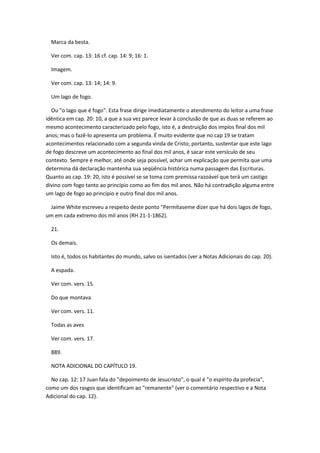 Marca da besta.

  Ver com. cap. 13: 16 cf. cap. 14: 9; 16: 1.

  Imagem.

  Ver com. cap. 13: 14; 14: 9.

  Um lago de fogo.

  Ou "o lago que é fogo". Esta frase dirige imediatamente o atendimento do leitor a uma frase
idêntica em cap. 20: 10, a que a sua vez parece levar à conclusão de que as duas se referem ao
mesmo acontecimento caracterizado pelo fogo, isto é, a destruição dos impíos final dos mil
anos; mas o fazê-lo apresenta um problema. É muito evidente que no cap 19 se tratam
acontecimentos relacionado com a segunda vinda de Cristo; portanto, sustentar que este lago
de fogo descreve um acontecimento ao final dos mil anos, é sacar este versículo de seu
contexto. Sempre é melhor, até onde seja possível, achar um explicação que permita que uma
determina dá declaração mantenha sua seqüência histórica numa passagem das Escrituras.
Quanto ao cap. 19: 20, isto é possível se se toma com premissa razoável que terá um castigo
divino com fogo tanto ao princípio como ao fim dos mil anos. Não há contradição alguma entre
um lago de fogo ao princípio e outro final dos mil anos.

 Jaime White escreveu a respeito deste ponto "Permítaseme dizer que há dois lagos de fogo,
um em cada extremo dos mil anos (RH 21-1-1862).

  21.

  Os demais.

  Isto é, todos os habitantes do mundo, salvo os isentados (ver a Notas Adicionais do cap. 20).

  A espada.

  Ver com. vers. 15.

  Do que montava

  Ver com. vers. 11.

  Todas as aves

  Ver com. vers. 17.

  889.

  NOTA ADICIONAL DO CAPÍTULO 19.

  No cap. 12: 17 Juan fala do "depoimento de Jesucristo", o qual é "o espírito da profecia",
como um dos rasgos que identificam ao "remanente" (ver o comentário respectivo e a Nota
Adicional do cap. 12).
 