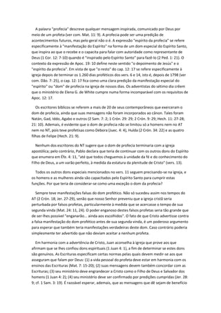 A palavra "profecia" descreve qualquer mensagem inspirada, comunicado por Deus por
meio de um profeta (ver com. Mat. 11: 9). A profecia pode ser uma predição de
acontecimentos futuros, mas pelo geral não o é. A expressão "espírito da profecia" se refere
especificamente à "manifestação do Espírito" na forma de um dom especial do Espírito Santo,
que inspira ao que o recebe e o capacita para falar com autoridade como representante de
Deus (1 Cor. 12: 7-10) quando é "inspirado pelo Espírito Santo" para fazê-lo (2 Ped. 1: 21). O
contexto da expressão de Apoc. 19: 10 define neste sentido "o depoimento de Jesús" e o
"espírito da profecia". Em vista de que "o resto" do cap. 12: 17 se refere especificamente à
igreja depois de terminar os 1.260 dias proféticos dos vers. 6 e 14, isto é, depois de 1798 (ver
com. Dão. 7: 25), o cap. 12: 17 fica como uma clara predição da manifestação especial do
"espírito" ou "dom" de profecia na igreja de nossos dias. Os adventistas do sétimo dia crêem
que o ministério de Elena G. de White cumpre numa forma incomparável com os requisitos de
Apoc. 12: 17.

   Os escritores bíblicos se referem a mais de 20 de seus contemporâneos que exerceram o
dom de profecia, ainda que suas mensagens não foram incorporados ao cânon. Tales foram
Natán, Gad, Iddo, Agabo e outros (2 Sam. 7: 2; 1 Crón. 29: 29; 2 Crón. 9: 29; Hech. 11: 27-28;
21: 10). Ademais, é evidente que o dom de profecia não se limitou só a homens nem no AT
nem no NT, pois teve profetisas como Débora (Juec. 4: 4), Hulda (2 Crón. 34: 22) e as quatro
filhas de Felipe (Hech. 21: 9).

   Nenhum dos escritores do NT sugere que o dom de profecia terminaria com a igreja
apostólica; pelo contrário, Pablo declara que teria de continuar com os outros dons do Espírito
que enumera em Éfe. 4: 11, "até que todos cheguemos à unidade da fé e do conhecimento do
Filho de Deus, a um varão perfeito, à medida da estatura da plenitude de Cristo" (vers. 13).

  Todos os outros dons especiais mencionados no vers. 11 seguem precisando-se na igreja, e
os homens e as mulheres ainda são capacitados pelo Espírito Santo para cumprir estas
funções. Por que teria de considerar-se como uma exceção o dom da profecia?

   Sempre teve manifestações falsas do dom profético. Não só sucedeu assim nos tempos do
AT (2 Crón. 18; Jer. 27-29), senão que nosso Senhor preveniu que a igreja cristã seria
perturbada por falsos profetas, particularmente à medida que se acercasse o tempo de sua
segunda vinda (Mat. 24: 11, 24). O poder enganoso destes falsos profetas seria tão grande que
de ser-lhes possível "enganarão... ainda aos escolhidos". O fato de que Cristo advertisse contra
a falsa manifestação do dom profético antes de sua segunda vinda, é um poderoso argumento
para esperar que também teria manifestações verdadeiras deste dom. Caso contrário poderia
simplesmente ter advertido que não deviam aceitar a nenhum profeta.

   Em harmonia com a advertência de Cristo, Juan aconselha à igreja que prove aos que
afirmam que se lhes confiou dons espirituais (1 Juan 4: 1), a fim de determinar se estes dons
são genuínos. As Escrituras especificam certas normas pelas quais devem medir-se aos que
asseguram que falam por Deus: (1) a vida pessoal do profeta deve estar em harmonia com os
ensinos das Escrituras (Mat. 7: 15-20); (2) suas mensagens devem também concordar com as
Escrituras; (3) seu ministério deve engrandecer a Cristo como o Filho de Deus e Salvador dos
homens (1 Juan 4: 2); (4) seu ministério deve ser confirmado por predições cumpridas (Jer. 28:
9; cf. 1 Sam. 3: 19). É razoável esperar, ademais, que as mensagens que dê sejam de benefício
 