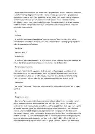 Entre as herejías mais sérias que ameaçaram à igreja a fins do século I, estavam o docetismo
e uma forma antiga do gnosticismo. Estas e outras herejías que açoitaram à igreja dos dias
apostólicos, tratam-se no t. V, pp. 890-891 e t. VI, pp. 53-60. Uma antiga tradição indica em
forma mais específica do que um gnóstico chamado Cerinto visitou a Efeso e lhe criou
dificuldades a Juan e a sua congregação (ver Ireneo, Contra herejías iii. 3. 4). O que sucedeu
em Efeso durante este período, em relação com as lutas com os falsos profetas, parece ter
acontecido na igreja geral.

  3.

  Sofreste.

  A igreja dos efesios se tinha negado a "suportar aos maus" (ver com. vers. 2), e sofreu
pacientemente a inevitável aflição causada pelos falsos mestres e a perseguição que padeceu a
mãos de judeus e gentis fanáticos.

  Paciência.

  Ver com. vers. 2.

  Trabalhaste.

  A evidência textual estabelece (cf. p. 10) a omissão destas palavras. O texto estabelecido do
vers. 3 diz: "E tens paciência e sofreste por meu nome e não desfaleceste".

  Por amor de meu nome.

  Ver com. Hech. 3:16. Os seguidores de Cristo eram conhecidos pelo nome dele: eram
chamados cristãos. Sua fidelidade a este nome, sua lealdade àquele a quem reconheciam
como a seu Senhor, foi o que os submeteu à perseguição das autoridades romanas (ver p.
738), e os induziu a sofrer a mãos dos que estavam empenhados em destruir sua fé.

  Desmaiado.

  Gr. kopiáÇ, "cansar-se", "fatigar-se". Compare-se com o uso de kopiáÇ em Isa. 40: 31 (LXX);
Juan 4: 6.

  4.

  Teu primeiro amor.

  Este "amor" provavelmente incluía um amor de todo coração a Deus e à verdade, e amor
mútuo fraternal para seus semelhantes em geral (ver com. Mat. 5: 43-44; 22: 34-40). As
controvérsias doutrinais suscitadas pelos falsos profetas quiçá tinham dado lugar a um espírito
de divisão. Ademais, apesar dos diligentes esforços de muitos para conter a maré de falsos
ensinos, uma quantidade de pessoas que permaneceram nas igrejas sem dúvida estavam
afetadas em maior ou menor grau por elas. A atividade do Espírito Santo como mensageiro da
verdade (Juan 16: 13), com a tarefa de converter os princípios da verdade em força viva para
conseguir a transformação do caráter (ver Juan 16: 8-1 l; Gál. 5: 22-23; Éfe. 4: 30, etc.), foi
estorvada na medida que o erro achou cabida na igreja. Ademais, à medida que morriam os
 