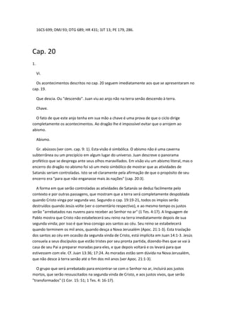 16CS 699; DMJ 93; DTG 689; HR 431; 3JT 13; PE 179, 286.




Cap. 20
1.

     Vi.

  Os acontecimentos descritos no cap. 20 seguem imediatamente aos que se apresentaram no
cap. 19.

     Que descia. Ou "descendo". Juan viu ao anjo não na terra senão descendo à terra.

     Chave.

  O fato de que este anjo tenha em sua mão a chave é uma prova de que o ciclo dirige
completamente os acontecimentos. Ao dragão lhe é impossível evitar que o arrojem ao
abismo.

     Abismo.

  Gr. abússos (ver com. cap. 9: 1). Esta visão é simbólica. O abismo não é uma caverna
subterrânea ou um precipício em algum lugar do universo. Juan descreve o panorama
profético que se desprega ante seus olhos maravillados. Em visão viu um abismo literal, mas o
encerro do dragão no abismo foi só um meio simbólico de mostrar que as atividades de
Satanás seriam controladas. Isto se vê claramente pela afirmação de que o propósito de seu
encerro era "para que não enganasse mais às nações" (cap. 20:3).

  A forma em que serão controladas as atividades de Satanás se deduz facilmente pelo
contexto e por outras passagens, que mostram que a terra será completamente despoblada
quando Cristo vinga por segunda vez. Segundo o cap. 19:19-21, todos os impíos serão
destruídos quando Jesús volte (ver o comentário respectivo), e ao mesmo tempo os justos
serão "arrebatados nas nuvens para receber ao Senhor no ar" (1 Tes. 4:17). A linguagem de
Pablo mostra que Cristo não estabelecerá seu reino na terra imediatamente depois de sua
segunda vinda; por isso é que leva consigo aos santos ao céu. Seu reino se estabelecerá
quando terminem os mil anos, quando desça a Nova Jerusalém (Apoc. 21:1-3). Esta traslação
dos santos ao céu em ocasião da segunda vinda de Cristo, está implícita em Juan 14:1-3. Jesús
consuela a seus discípulos que estão tristes por seu pronta partida, dizendo-lhes que se vai à
casa de seu Pai a preparar moradas para eles, e que depois voltará e os levará para que
estivessem com ele. Cf. Juan 13:36; 17:24. As moradas estão sem dúvida na Nova Jerusalém,
que não desce à terra senão até o fim dos mil anos (ver Apoc. 21:1-3).

   O grupo que será arrebatado para encontrar-se com o Senhor no ar, incluirá aos justos
mortos, que serão ressuscitados na segunda vinda de Cristo, e aos justos vivos, que serão
"transformados" (1 Cor. 15: 51; 1 Tes. 4: 16-17).
 