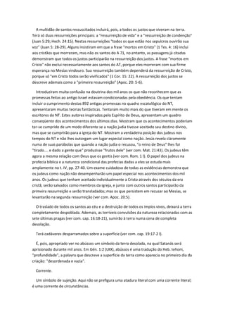 A multidão de santos ressuscitados incluirá, pois, a todos os justos que viveram na terra.
Terá só duas ressurreições principais: a "ressurreição de vida" e a "ressurreição de condenção"
(Juan 5:29; Hech. 24:15). Nestas ressurreições "todos os que estão nos sepulcros ouvirão sua
voz" (Juan 5: 28-29). Alguns insistiram em que a frase "mortos em Cristo" (1 Tes. 4: 16) inclui
aos cristãos que morreram, mas não os santos do A 71, no entanto, as passagens já citadas
demonstram que todos os justos participarão na ressurreição dos justos. A frase "mortos em
Cristo" não exclui necessariamente aos santos do AT, porque eles morreram com sua firme
esperança no Mesías vindouro. Sua ressurreição também dependerá da ressurreição de Cristo,
porque só "em Cristo todos serão vivificados" (1 Cor. 15: 22). A ressurreição dos justos se
descreve ademais como a "primeira ressurreição" (Apoc. 20: 5-6).

   Introduziram muita confusão na doutrina dos mil anos os que não reconhecem que as
promessas feitas ao antigo Israel estavam condicionadas pela obediência. Os que tentam
incluir o cumprimento destas 892 antigas promessas no quadro escatológico do NT,
apresentaram muitas teorias fantásticas. Tentaram muito mais do que tiveram em mente os
escritores do NT. Estes autores inspirados pelo Espírito de Deus, apresentam um quadro
conseqüente dos acontecimentos dos últimos dias. Mostram que os acontecimentos poderiam
ter-se cumprido de um modo diferente se a nação judia tivesse aceitado seu destino divino,
mas que se cumprirão para a igreja do NT. Mostram a verdadeira posição dos judeus nos
tempos do NT e não lhes outorgam um lugar especial como nação. Jesús revela claramente
numa de suas parábolas que quando a nação judia o recusou, "o reino de Deus" lhes foi
"tirado.... e dado a gente que" produzisse "frutos dele" (ver com. Mat. 21:43). Os judeus têm
agora a mesma relação com Deus que os gentis (ver com. Rom. 1 l). O papel dos judeus na
profecia bíblica e a natureza condicional das profecias dadas a eles se estuda mais
amplamente no t. IV, pp. 27-40. Um exame cuidadoso de todas as evidências demonstra que
os judeus como nação não desempenharão um papel especial nos acontecimentos dos mil
anos. Os judeus que tenham aceitado individualmente a Cristo através dos séculos da era
cristã, serão salvados como membros da igreja, e junto com outros santos participarão da
primeira ressurreição e serão transladados; mas os que persistem em recusar ao Mesías, se
levantarão na segunda ressurreição (ver com. Apoc. 20:5).

  O traslado de todos os santos ao céu e a destruição de todos os impíos vivos, deixará a terra
completamente despoblada. Ademais, as terríveis convulsões da natureza relacionadas com as
sete últimas pragas (ver com. cap. 16:18-21), sumirão à terra numa cena de completa
desolação.

  Terá cadáveres desparramados sobre a superfície (ver com. cap. 19:17-2 l).

   É, pois, apropriado ver no abússos um símbolo da terra desolada, na qual Satanás será
aprisionado durante mil anos. Em Gén. 1:2 (LXX), abússos é uma tradução do Heb. tehom,
"profundidade", a palavra que descreve a superfície da terra como aparecia no primeiro dia da
criação: "desordenada e vazia".

  Corrente.

  Um símbolo de sujeição. Aqui não se prefigura uma atadura literal com uma corrente literal;
é uma corrente de circunstâncias.
 