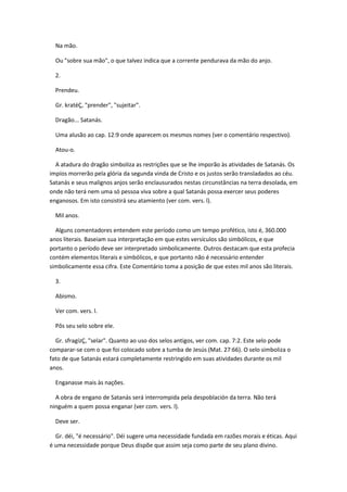 Na mão.

  Ou "sobre sua mão", o que talvez indica que a corrente pendurava da mão do anjo.

  2.

  Prendeu.

  Gr. kratéÇ, "prender", "sujeitar".

  Dragão... Satanás.

  Uma alusão ao cap. 12:9 onde aparecem os mesmos nomes (ver o comentário respectivo).

  Atou-o.

  A atadura do dragão simboliza as restrições que se lhe imporão às atividades de Satanás. Os
impíos morrerão pela glória da segunda vinda de Cristo e os justos serão transladados ao céu.
Satanás e seus malignos anjos serão enclausurados nestas circunstâncias na terra desolada, em
onde não terá nem uma só pessoa viva sobre a qual Satanás possa exercer seus poderes
enganosos. Em isto consistirá seu atamiento (ver com. vers. l).

  Mil anos.

  Alguns comentadores entendem este período como um tempo profético, isto é, 360.000
anos literais. Baseiam sua interpretação em que estes versículos são simbólicos, e que
portanto o período deve ser interpretado simbolicamente. Outros destacam que esta profecia
contém elementos literais e simbólicos, e que portanto não é necessário entender
simbolicamente essa cifra. Este Comentário toma a posição de que estes mil anos são literais.

  3.

  Abismo.

  Ver com. vers. l.

  Pôs seu selo sobre ele.

  Gr. sfragízÇ, "selar". Quanto ao uso dos selos antigos, ver com. cap. 7:2. Este selo pode
comparar-se com o que foi colocado sobre a tumba de Jesús (Mat. 27:66). O selo simboliza o
fato de que Satanás estará completamente restringido em suas atividades durante os mil
anos.

  Enganasse mais às nações.

  A obra de engano de Satanás será interrompida pela despoblación da terra. Não terá
ninguém a quem possa enganar (ver com. vers. l).

  Deve ser.

  Gr. déi, "é necessário". Déi sugere uma necessidade fundada em razões morais e éticas. Aqui
é uma necessidade porque Deus dispõe que assim seja como parte de seu plano divino.
 