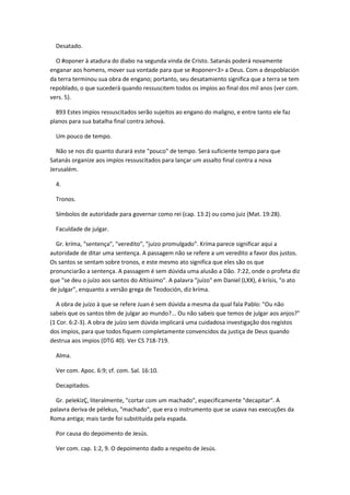 Desatado.

  O #oponer à atadura do diabo na segunda vinda de Cristo. Satanás poderá novamente
enganar aos homens, mover sua vontade para que se #oponer<3> a Deus. Com a despoblación
da terra terminou sua obra de engano; portanto, seu desatamiento significa que a terra se tem
repoblado, o que sucederá quando ressuscitem todos os impíos ao final dos mil anos (ver com.
vers. 5).

  893 Estes impíos ressuscitados serão sujeitos ao engano do maligno, e entre tanto ele faz
planos para sua batalha final contra Jehová.

  Um pouco de tempo.

  Não se nos diz quanto durará este "pouco" de tempo. Será suficiente tempo para que
Satanás organize aos impíos ressuscitados para lançar um assalto final contra a nova
Jerusalém.

  4.

  Tronos.

  Símbolos de autoridade para governar como rei (cap. 13:2) ou como juiz (Mat. 19:28).

  Faculdade de julgar.

  Gr. kríma, "sentença", "veredito", "juízo promulgado". Kríma parece significar aqui a
autoridade de ditar uma sentença. A passagem não se refere a um veredito a favor dos justos.
Os santos se sentam sobre tronos, e este mesmo ato significa que eles são os que
pronunciarão a sentença. A passagem é sem dúvida uma alusão a Dão. 7:22, onde o profeta diz
que "se deu o juízo aos santos do Altíssimo". A palavra "juízo" em Daniel (LXX), é krísis, "o ato
de julgar", enquanto a versão grega de Teodoción, diz kríma.

  A obra de juízo à que se refere Juan é sem dúvida a mesma da qual fala Pablo: "Ou não
sabeis que os santos têm de julgar ao mundo?... Ou não sabeis que temos de julgar aos anjos?"
(1 Cor. 6:2-3). A obra de juízo sem dúvida implicará uma cuidadosa investigação dos registos
dos impíos, para que todos fiquem completamente convencidos da justiça de Deus quando
destrua aos impíos (DTG 40). Ver CS 718-719.

  Alma.

  Ver com. Apoc. 6:9; cf. com. Sal. 16:10.

  Decapitados.

  Gr. pelekízÇ, literalmente, "cortar com um machado", especificamente "decapitar". A
palavra deriva de pélekus, "machado", que era o instrumento que se usava nas execuções da
Roma antiga; mais tarde foi substituída pela espada.

  Por causa do depoimento de Jesús.

  Ver com. cap. 1:2, 9. O depoimento dado a respeito de Jesús.
 