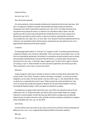 Palavra de Deus.

  Ver com. cap. 1:2, 9.

  Que não tinham adorado.

   Em outras palavras, tinham prestado atendimento à advertência do terceiro anjo (cap. 14:9-
12), e se negaram a obedecer ao poder representado pela besta ainda que estiveram
ameaçados com morte e isolamento social (ver com. cap. 13:15- 17). Neste versículo só se
mencionam duas classes de santos: os mártires e os vencedores sobre a besta. Isto não
significa que são os únicos que participarão do reinado durante os mil anos, porque já se
demonstrou que todos os justos mortos, e não só os mártires, participarão na primeira
ressurreição (ver com. Apoc. 20: 1, cf. com. Dão. 12:2). Quiçá se menciona especificamente aos
mártires e aos vencedores sobre a besta porque representam aos que sofreram mais. Ver a
segunda Nota Adicional ao final deste capítulo.

  E viveram.

   O texto grego pode traduzir-se "viveram" ou "surgiram à vida". O contexto parece favorecer
a segunda tradução; caso contrário a declaração: "Esta é a primeira ressurreição" (vers. 5), não
teria um antecedente apropriado. No entanto, os vencedores da besta estarão vivos no tempo
que precederá imediatamente à vinda do Filho do homem, e a maioria deles não precisará
ressuscitar (ver com. vers. l). Portanto, alguns sugerem que "viveram" deve sugerir a idéia de
um começo, e que "e" deve entender-se como um termo explicativo. De maneira que diria:
"Eles começaram a viver, isto é, a reinar com Cristo".

  Reinaram.

  Surge a pergunta: sobre quem reinarão os santos se todos os impíos foram destruídos? Diz-
se que reinam "com Cristo". Quando o sétimo anjo toque a trombeta, "os reinos do mundo"
chegarão a ser os reinos "de nosso Senhor e de seu Cristo" (cap. 1 l: 15). Daniel fala do "reino,
e o domínio e a majestade dos reinos" que é "dado ao povo dos santos do Altíssimo" (cap.
7:27). Os santos têm estado sob o governo opressor de reis que tinham bebido o vinho da
fornicação de Babilonia (Apoc. 18:3); mas agora se investiram os papéis.

  É verdade que os impíos estão mortos (ver com, cap. 20:2), mas voltarão à vida ao fim do
milênio (ver vers. 5). Estão encerrados, por dizê-lo assim, para receber depois seu castigo.
Enquanto os santos ajudam na obra de juízo que determinará o castigo que será aplicado.
Depois de que os impíos retornem à vida, sofrerão a derrota completa, receberão seu castigo e
serão aniquilados (ver com. cap. 14: 10; 20:9).

  Com Cristo.

  O reino milenar será com Cristo no céu, não na terra como o afirmam muitos intérpretes da
Bíblia (ver com. vers. 2; ver a segunda Nota Adicional 894 ao final deste capítulo).

  Mil anos.

  Ver com. vers. 2.
 