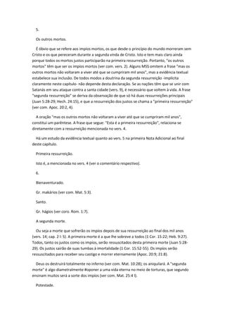 5.

  Os outros mortos.

   É óbvio que se refere aos impíos mortos, os que desde o princípio do mundo morreram sem
Cristo e os que pereceram durante a segunda vinda de Cristo. Isto e tem mais claro ainda
porque todos os mortos justos participarão na primeira ressurreição. Portanto, "os outros
mortos" têm que ser os impíos mortos (ver com. vers. 2). Alguns MSS omitem a frase "mas os
outros mortos não voltaram a viver até que se cumpriram mil anos", mas a evidência textual
estabelece sua inclusão. De todos modos a doutrina da segunda ressurreição -implícita
claramente neste capítulo- não depende desta declaração. Se as nações têm que se unir com
Satanás em seu ataque contra a santa cidade (vers. 9), é necessário que voltem à vida. A frase
"segunda ressurreição" se deriva da observação de que só há duas ressurreições principais
(Juan 5:28-29; Hech. 24:15), e que a ressurreição dos justos se chama a "primeira ressurreição"
(ver com. Apoc. 20:2, 4).

  A oração "mas os outros mortos não voltaram a viver até que se cumpriram mil anos",
constitui um parêntese. A frase que segue: "Esta é a primeira ressurreição", relaciona-se
diretamente com a ressurreição mencionada no vers. 4.

  Há um estudo da evidência textual quanto ao vers. 5 na primeira Nota Adicional ao final
deste capítulo.

  Primeira ressurreição.

  Isto é, a mencionada no vers. 4 (ver o comentário respectivo).

  6.

  Bienaventurado.

  Gr. makários (ver com. Mat. 5:3).

  Santo.

  Gr. hágios (ver coro. Rom. 1:7).

  A segunda morte.

  Ou seja a morte que sofrerão os impíos depois de sua ressurreição ao final dos mil anos
(vers. 14; cap. 2 l: S). A primeira morte é a que lhe sobreve a todos (1 Cor. 15:22; Heb. 9:27).
Todos, tanto os justos como os impíos, serão ressuscitados desta primeira morte (Juan 5:28-
29). Os justos sairão de suas tumbas à imortalidade (1 Cor. 15:52-55). Os impíos serão
ressuscitados para receber seu castigo e morrer eternamente (Apoc. 20:9; 21:8).

  Deus os destruirá totalmente no inferno (ver com. Mat. 10:28); os aniquilará. A "segunda
morte" é algo diametralmente #oponer a uma vida eterna no meio de torturas, que segundo
ensinam muitos será a sorte dos impíos (ver com. Mat. 25:4 l).

  Potestade.
 