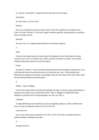 Gr. exousía, "autoridade". A segunda morte não tocará aos isentados.

  Sacerdotes.

  Ver com. Apoc. 1.6; cf Isa. 61:6.

  De Deus.

  Isto é, em companhia com Deus; assim mesmo "de Cristo" significa em companhia com
Cristo. As frases "de Deus" e "de Cristo" podem também significar respectivamente, servindo a
Deus e servindo a Cristo.

  Reinarão.

  Ver com. vers. 4 e a segunda Nota Adicional ao final deste capítulo.

  7.

  Solto.

   O encerro terá lugar quando os justos sejam transladados ao céu e destruídos os impíos
vivos (ver com. vers. 2); e Satanás será "solto" quando ressuscitem os impíos. Isto lhe dará
súbditos sobre quem exercer sua arte de engano.

  Prisão.

   A prisão é o "abismo", a terra que ficará desolada quando Cristo vinga por segunda vez, e em
onde Satanás ficará circunscrito durante os mil anos (ver com. vers. l). Mas Satanás será
libertado para organizar aos impíos ressuscitados. Este será seu esforço final contra Deus antes
de que seja destruído para sempre jamais.

  8.

  Nações... Gog e a Magog.

  Estes termos representam às hostes dos réprobos de todos os séculos, quem participarão na
segunda ressurreição. Há um estudo dos nomes "Gog" e "Magog" e da aplicação destes
símbolos na profecia do AT e nesta passagem, em com. Eze. 38:1-2.

  A batalha.

  O artigo definido põe de manifesto que será uma batalha especial: o último conflito entre
Deus e os que se rebelaram contra ele. Ver CS 721-723.

  A areia do mar.

  Isto é, mais do que possa computar-se (cf. Gén. 22:17). Esta hoste a compõem todos os
réprobos desde a fundação do mundo.

  9.

  A largura da terra.
 