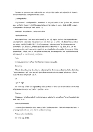 Compare-se com uma expressão similar em Hab. 1:6. Os impíos, sob a direção de Satanás,
marcham contra o acampamento dos justos.

  O acampamento.

  Gr. parembol", "acampamento". Parembol" se usa para referir-se aos quartéis dos soldados
ou a um fortín (Hech. 21:34, 37), aos exércitos em formação de guerra (Heb. 11:34) ou a um
acampamento de pessoas (Heb. 13:11, 13).

  Parembol" descreve aqui à Nova Jerusalém.

  E a cidade amada.

   A cidade amada é a 895 Nova Jerusalém (cap. 21: 10). Alguns eruditos distinguem entre o
acampamento e a cidade; mas pelo menos está claro que os santos estarão dentro da cidade
durante o assédio (ver PE 292-293). O fato de que a "cidade amada" é sitiada demonstra
claramente que já desceu, ainda que seu descenso se descreve no cap. 21:1, 9-10. Um dos
acontecimentos mais importantes depois da terminação dos mil anos é o descenso de Cristo,
os santos e a cidade santa. A narração é muito breve, mas a seqüência dos acontecimentos é
clara quando se examina todo o contexto.

  Fogo.

  Sem dúvida se refere a fogo literal como meio de destruição.

  Consumiu.

  A flexão do verbo grego denota uma ação completa. Os impíos serão aniquilados. Sofrerão a
"segunda morte" (ver com. vers. 6). Aqui não se insinua uma tortura perpétua num inferno
que arde para sempre (cf. Jud. 7).

  10.

  Lago de fogo.

  Ver com. cap. 19:20. Este lago de fogo é a superfície da terra que se converterá num mar de
chamas que consome aos impíos e purifica a terra.

  Estavam.

  Esta palavra foi adicionada. O contexto sugere substituí-la com a frase "foram lançados". Ver
com. cap. 19:20.

  Serão atormentados.

   O sujeito plural do verbo são o diabo, a besta e o falso profeta. Deve notar-se que a besta e
o falso profeta não são seres literais senão simbólicos.

  Pelos séculos dos séculos.

  Ver coro. cap. 14:11.
 