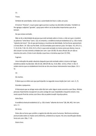 11.

  Trono.

  Símbolo de autoridade, neste caso a autoridade de levar a cabo um juízo.

  O trono é "branco", o que quiçá sugira pureza e justiça nas decisões tomadas. Também se
lhe agrega o adjetivo "grande", quiçá para referir-se às decisões importantes que ali se
tomam.

  Ao que estava sentado.

   Não se diz a identidade da pessoa que está sentada sobre o trono, a não ser que o revelem
as palavras "ante Deus" (vers. 12); no entanto, a evidência textual estabelece (cf. p. 10) o texto
"adiante do trono". De ali que permaneça a incerteza da identidade. As Escrituras apresentam
a Cristo (Rom. 14: 10) e ao Pai (Heb. 12:23) sentados para exercer juízo. Em Apoc. 4:2, 8-9; 5:1,
7, 13; 6:16; 7:10, 15; 19:4; 21:5 o Pai é o que está sentado no trono como juiz divino; mas os
dois atuam na mais estreita unidade (ver com. Juan 10:30). Os atos oficiais do um são os
mesmos do outro. Cristo é sem dúvida o que leva a iniciativa aqui (ver CS 724).

  Fugiram.

  Uma indicação do poder absoluto daquele que está sentado sobre o trono e da fugaz
existência deste mundo (Sal. 102:25-26; 104:29-30; Isa. 51:6; Mar. 13:31; 2 Ped. 3: 10). O
ordem eterno que se estabelecerá terá de ser de uma classe inteiramente nova (Apoc. 21:1-
5).

  12.

  Os mortos.

  É óbvio que se refere aos que participarão na segunda ressurreição (ver com. vers. 5, 7).

  Grandes e pequenos.

  A hierarquia que se atinge nesta vida não tem valor algum neste encontro com Deus. Muitas
pessoas importantes escaparam ao justo castigo de suas iniqüidades enquanto viviam; mas
neste ajuste final de contas com Deus não se poderá evadir Injustiça plena.

  Ante Deus.

  A evidência textual estabelece (cf. p. 10) o texto "adiante do trono" (BJ, BA, NC). Ver com.
vers. 1 l.

  Os livros.

   Estes são os livros que contêm o registo da vida dos seres humanos. Nenhuma sentença
pronunciada sobre os impíos será arbitrária, unilateral ou injusta. Há uma classificação destes
livros em com. Dão. 7: 10.

  Outro livro.
 
